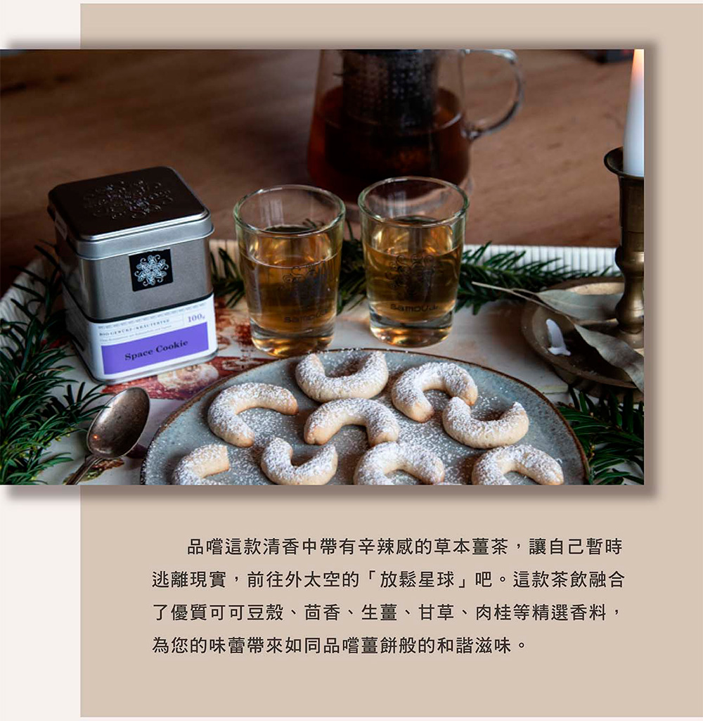 品嚐這款清香中帶有辛辣感的草本薑茶,讓自己暫時 逃離現實,前往外太空的放鬆星球吧。這款茶飲融合 了優質可可豆殼、茴香、生薑、甘草、肉桂等精選香料, 為您的味蕾帶來如同品嚐薑餅般的和諧滋味。 