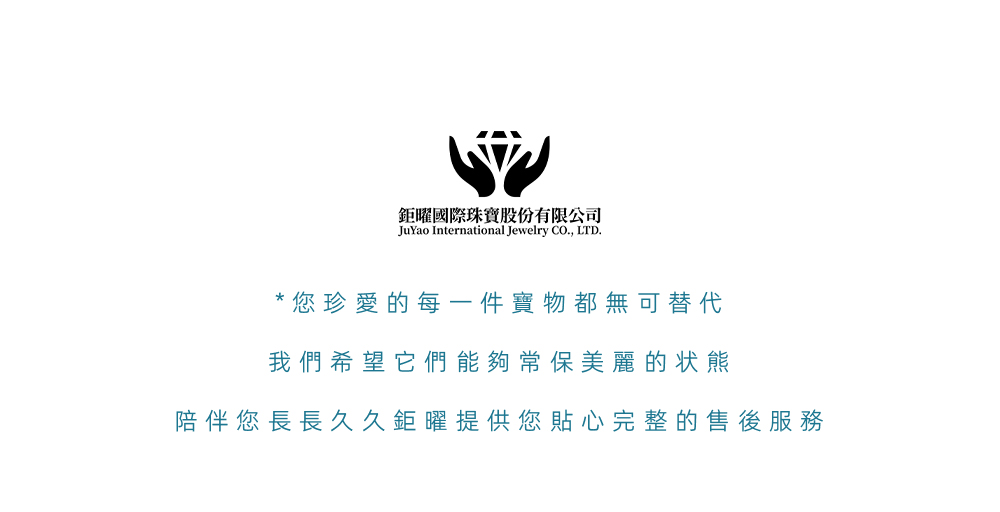 鉅曜國際珠寶股份有限公司 您珍愛的每一件寶物都無可替代 我們希望它們能夠常保美麗的状熊 陪伴您長長久久鉅曜提供您貼心完整的售後服務 