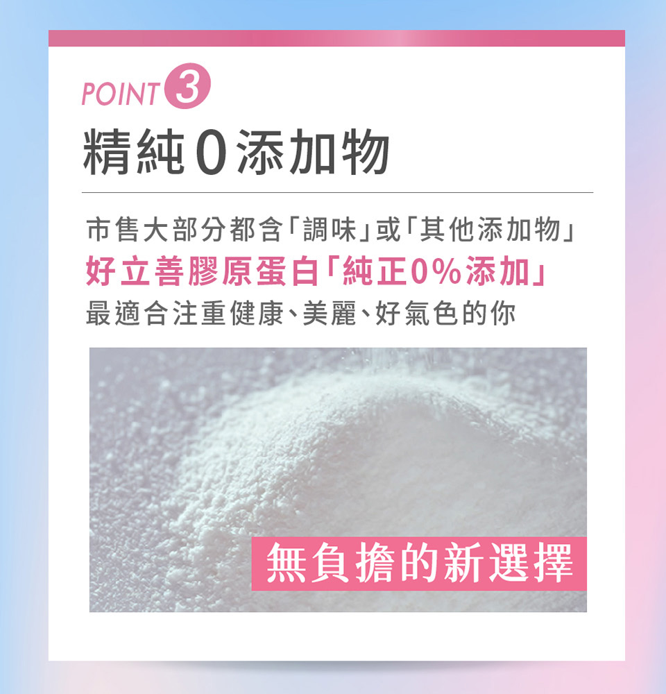 精純0添加物 市售大部分都含調味或其他添加物 好立善膠原蛋白純正0%添加 最適合注重健康、美麗、好氣色的你 無負擔的新選擇