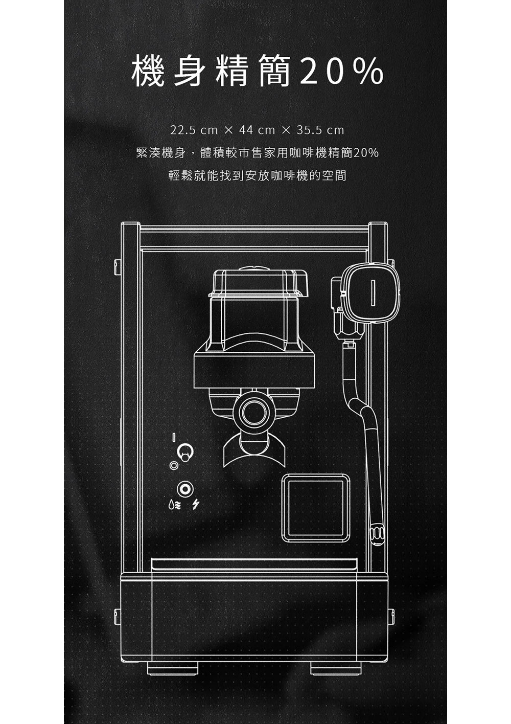 機身精簡20% 緊湊機身,體積較市售家用咖啡機精簡20% 輕鬆就能找到安放咖啡機的空間 