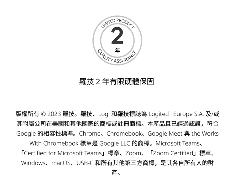 羅技2年有限硬體保固 版權所有 2023 羅技。羅技、Logi 和羅技標誌為 Logitech Europe S.A. 及或 其附屬公司在美國和其他國家的商標或註冊商標。本產品且已經過認證,符合 產。 
