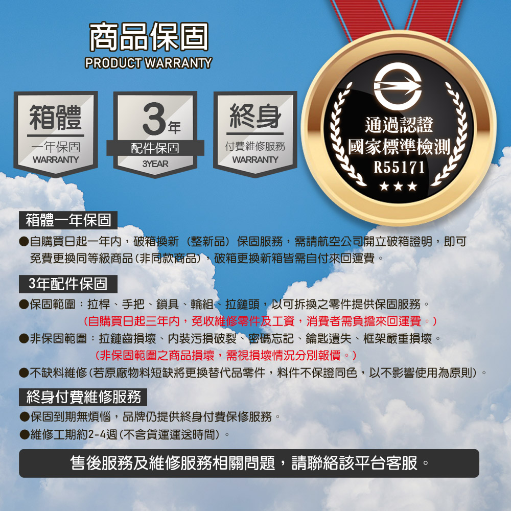 商品保固PRODUC WARRANTY箱體終身保固配件保固WARRANTY付費維修服務WARRANTY通過認證標準檢測3YEAR TR56720箱體一年保固自購買日起一年內,破箱換新(整新品)保固服務,需請航空公司開立破箱證明,即可免費更換同等級商品(非同款商品),破箱更換新箱皆需自付來回運費。3年配件保固保固範圍:拉桿、手把、鎖具、輪組、拉鏈頭,以可拆換之零件提供保固服務。(自購買日起三年內,免收維修零件及工資,消費者需負擔來回運費。)非保固範圍:拉鏈齒損壞、污損破裂、密碼忘記、鑰匙遺失、框架嚴重損壞。(非保固範圍之商品損壞,需視損壞情況分別報價。)不缺料維修(若原廠物料短缺將更換替代品零件,料件不保證同色,以不影響使用為原則)終身付費維修服務保固到期無煩惱,品牌仍提供終身付費保修服務。▶維修工期約2-4週(不含貨運運送時間)售後服務及維修服務相關問題,請聯絡該平台客服。