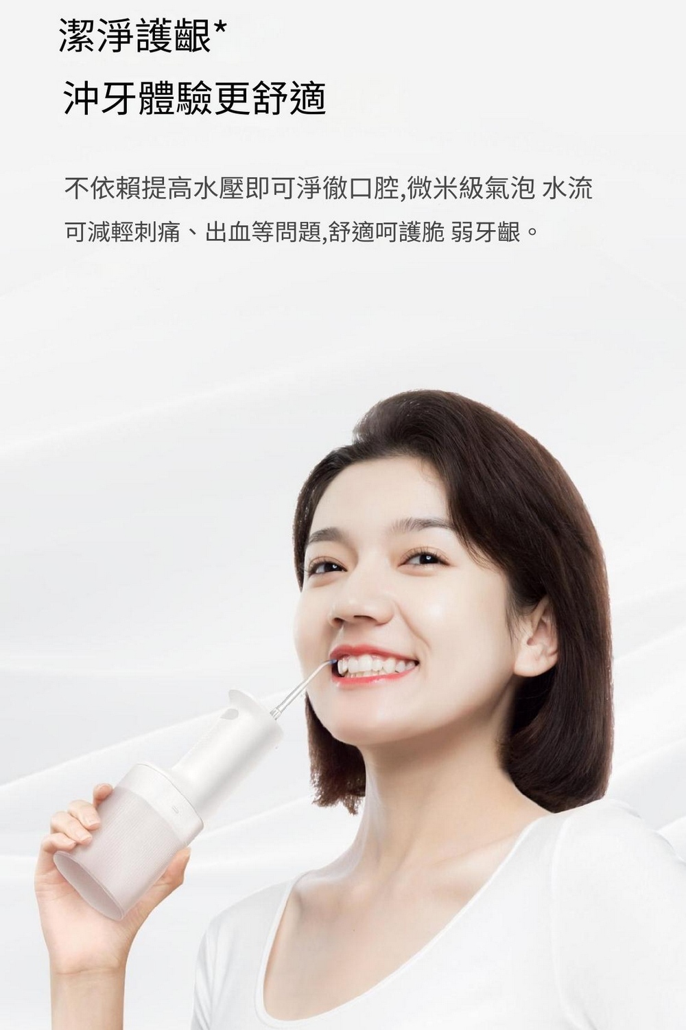 潔淨護齦 沖牙體驗更舒適 不依賴提高水壓即可淨徹口腔,微米級氣泡水流 可減輕刺痛、出血等問題,舒適呵護脆 弱牙齦。 