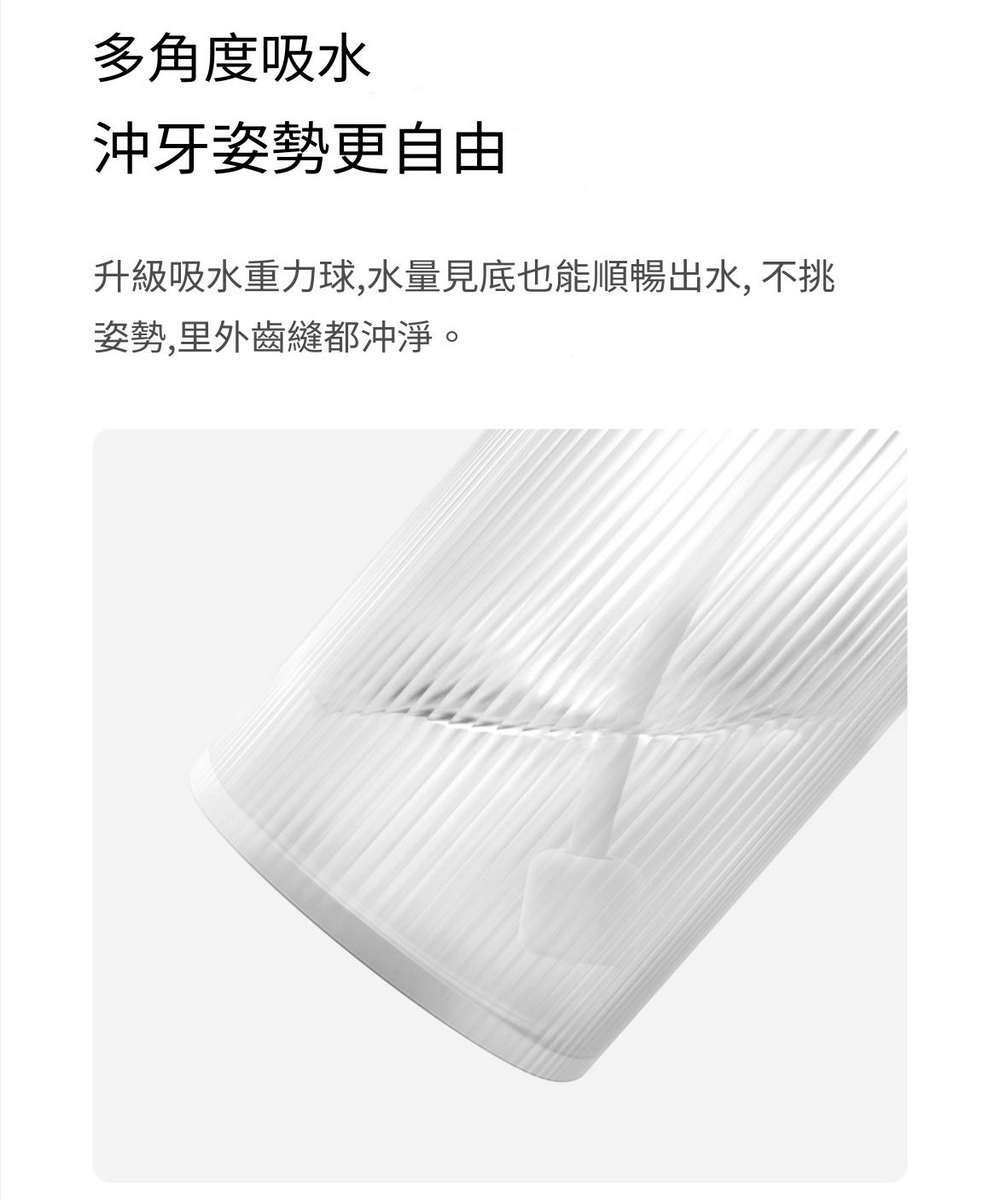 多角度吸水 沖牙姿勢更自由 升級吸水重力球,水量見底也能順暢出水, 不挑 姿勢,里外齒縫都沖淨。 