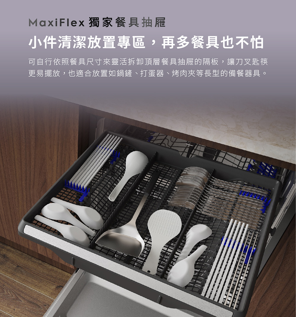 MaxiFlex 獨家餐具抽屜 小件清潔放置專區,再多餐具也不怕 可自行依照餐具尺寸來靈活拆卸頂層餐具抽屜的隔板,讓刀叉匙筷 更易擺放,也適合放置如鍋鏟、打蛋器、烤肉夾等長型的備餐器具。 