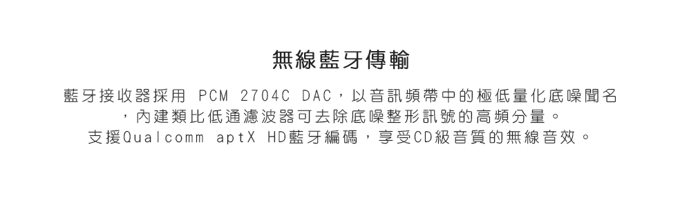 無線藍牙傳輸 藍牙接收器採用 PCM 2704C DAC,以音訊頻帶中的極低量化底噪聞名 內建類比低通濾波器可去除底噪整形訊號的高頻分量 支援Qualcomm aptX HD藍牙編碼,享受CD級音質的無線音效 