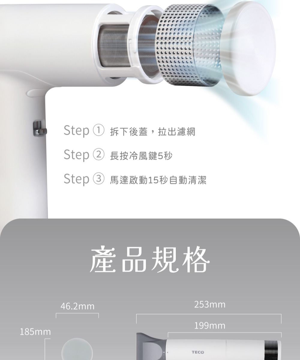 Step  拆下後蓋,拉出濾網 Step 2 長按冷風鍵5秒 Step3 馬達啟動15秒自動清潔 產品規格 
