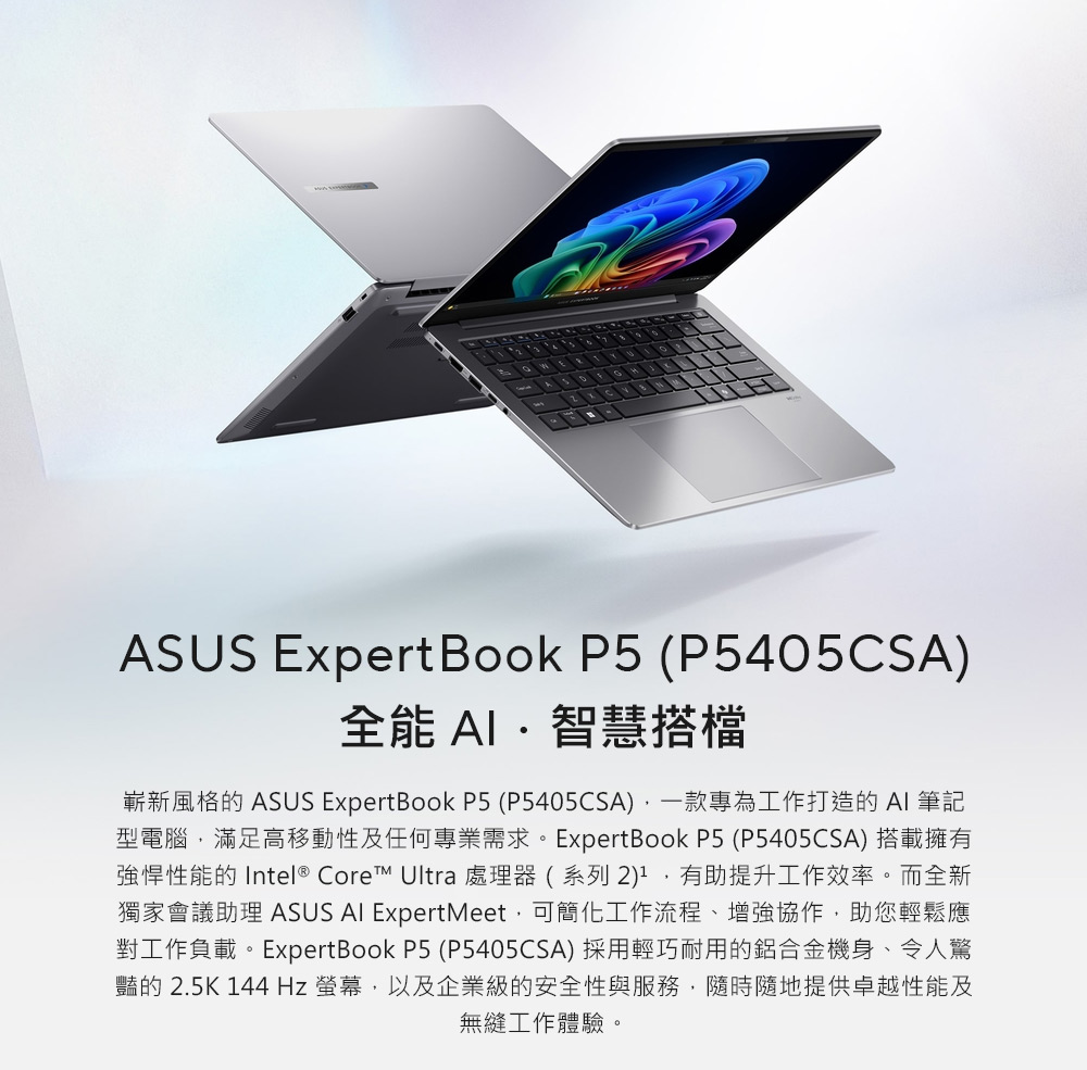 ASUS ExpertBook P5 (P5405CSA)全能 智慧搭檔嶄新風格的 ASUS ExpertBook P5 (P5405CSA)一款專為工作打造的 AI 筆記型電腦,滿足高移動性及任何專業需求。ExpertBook P5 (P5405CSA) 搭載擁有強悍性能的 Intel® Core Ultra 處理器(系列2),有助提升工作效率。而全新獨家會議助理 ASUS AI ExpertMeet,可簡化工作流程、增強協作,助您輕鬆應對工作負載。ExpertBook P5 (P5405CSA) 採用輕巧耐用的鋁合金機身、令人驚豔的 2.5K 144Hz 螢幕,以及企業級的安全性與服務,隨時隨地提供卓越性能及無縫工作體驗。