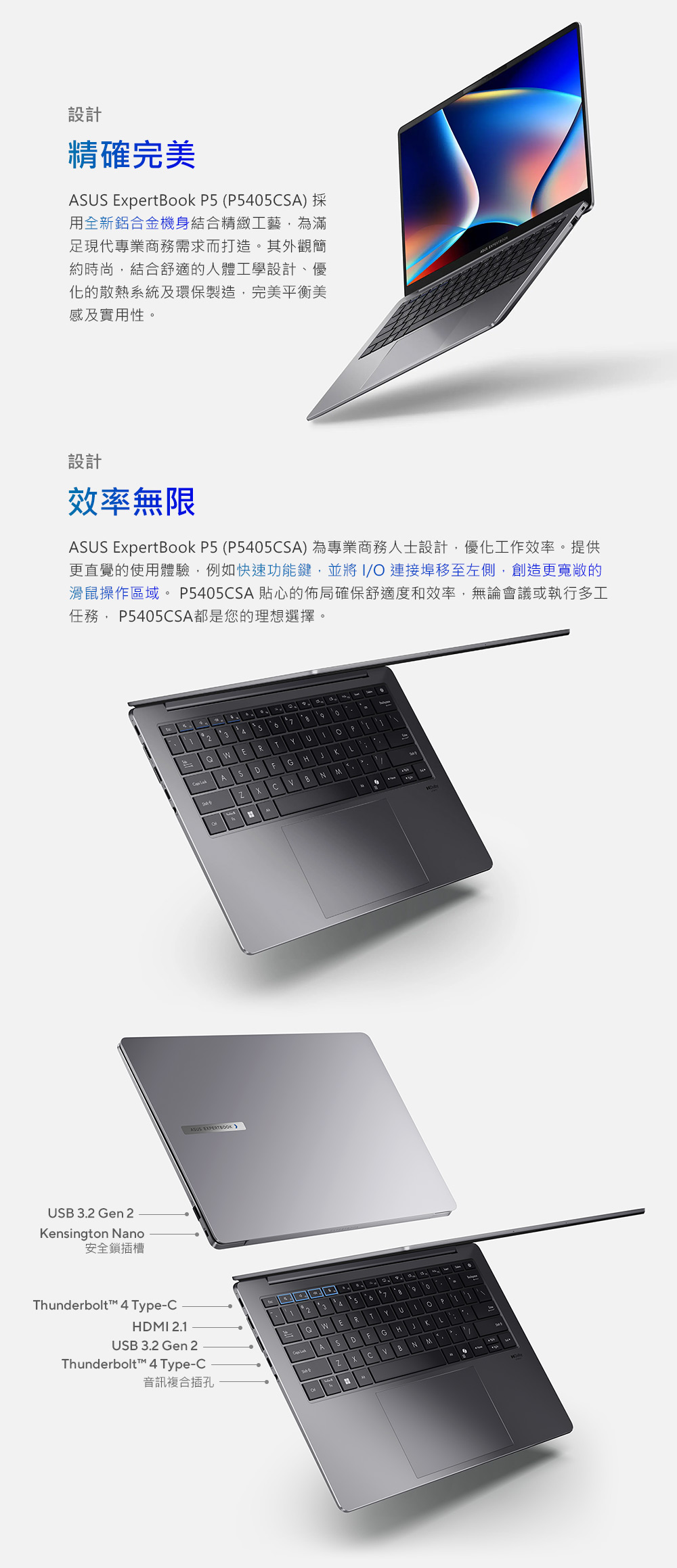 B 3.2 Gn 2ensington ano安全鎖插槽設計精確完美 ExpertBook  (P405A) 用全新鋁合金機身結合精緻工藝為滿足現代專業商務需求而打造其外觀簡約時尚,結合舒適的人體工學設計、優化的散熱系統及環保製造,完美平衡美感及實用性設計效率無限ASS ExpertBook P5 (P5405CSA)為專業商務人士設計,優化工作效率。提供更直覺的使用體驗,例如快速功能鍵,並將/ 連接埠移至左側,創造更寬敞的滑鼠操作區域。P5405CSA貼心的佈局確保舒適度和效率,無論會議或執行多工任務, P5405CSA都是您的理想選擇。Thunderbolt™ 4 Type-CHM 2.1USB 3.2 Gen 2Thunderbolt™ 4 Type-C音訊複合插孔ASUS  235eETU。 AHGDSK7NCBNM357 FRYUI 。P ASDGHKLBNM