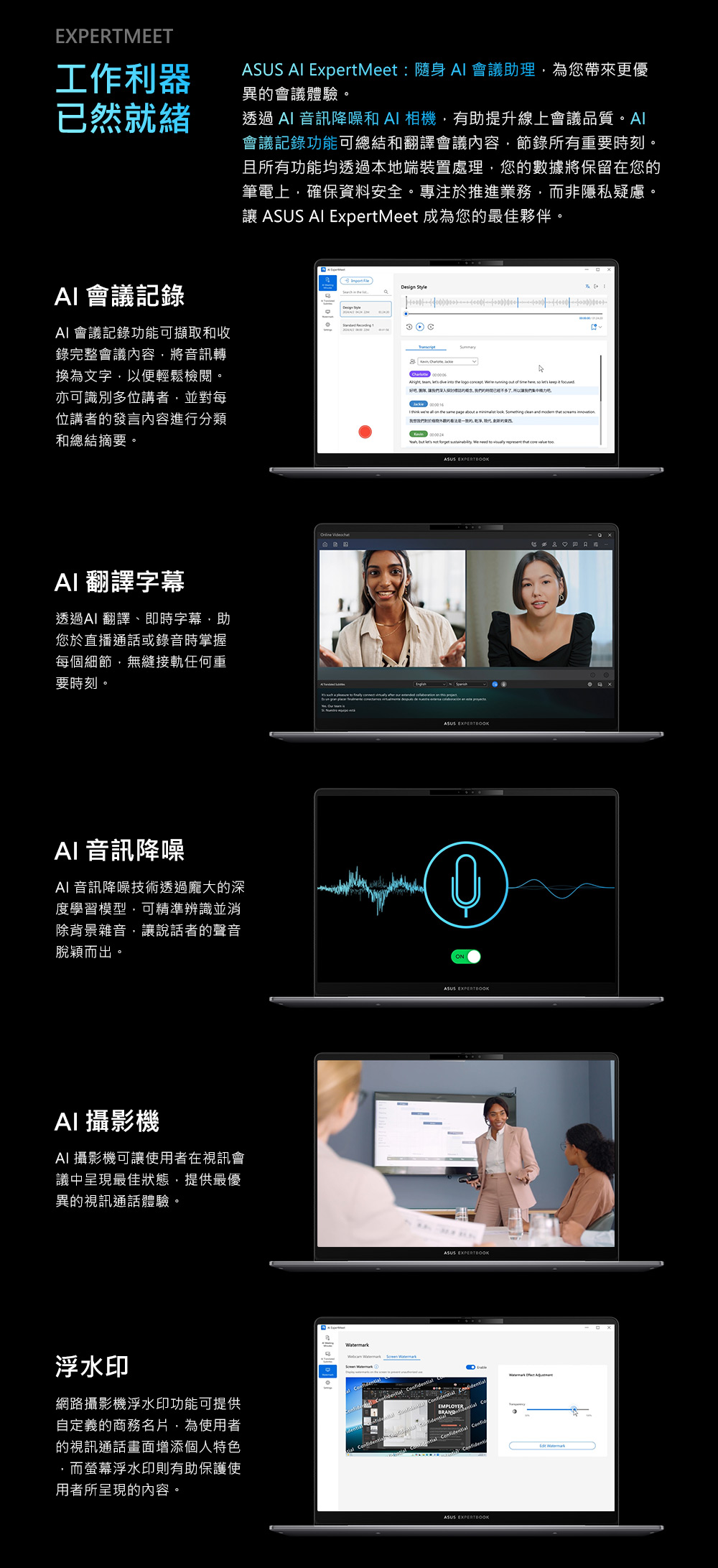 EXPERTMEET工作利器已然就緒 會議記錄SUS  ExpertMeet:隨身 Al 會議助理為您帶來更優異會議體驗。透過 音訊降噪和A相機有助提升線上會議品質。Al會議記錄功能可總結和翻譯會議內容節錄所有重要時刻。且所有功能均透過本地端裝置處理您數據將保留在您筆電上確保資料安全。專注於推進業務而非隱私疑慮。 ASUS AI ExpertMeet 成為您最佳夥伴。AI 會議記錄功能可擷取和收錄完整會議內容將音訊轉換為文字以便輕鬆檢閱。亦可識別多位講者並對每位講者發言內容進行分類和總結摘要。              so    ,讓的,,I                 我的的是的,,的 ,              ASUS AI 翻譯字幕透過AI 翻譯、即時字幕,助您於直播通話或錄音時掌握每個細節,無縫接軌任何重要時刻。AI 音訊降噪AI 音訊降噪技術透過龐大的深度學習模型,可精準辨識並消除背景雜音,讓說話者的聲音脫穎而出。AI 攝影機AI 攝影機可讓使用者在視訊會議中呈現最佳狀態,提供最優異的視訊通話體驗。浮水印網路攝影機浮水印功能可提供自定義的商務名片,為使用者的視訊通話畫面增添個人特色而螢幕浮水印則有助保護使用者所呈現的內容。   ASUS EXPERTBOOKONASUS EXPERTBOOKASUS EXPERTBOOK   AEMPLOYER BRAND ential Confid ASUS EXPERTBOOK