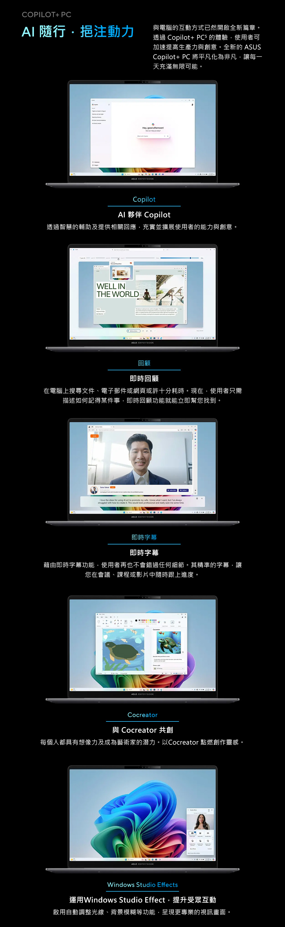 COPLOT+ PCI 挹注動力與電腦的互動方式已然開啟全新篇章。透過 Copilot+ PC5 的體驗使用者可加速提高生產力與創意。全新的 ASUSCopilot+ PC 將平凡化為非凡讓每一天充滿無限可能。Hey, good afrnoonASUS EXPERTBOOKCopilotAl 夥伴 Copilot透過智慧的輔助及提供相關回應,充實並擴展使用者的能力與創意。WELL INTHE WORLDASUS EXPERTBOOK回顧即時回顧在電腦上搜尋文件、電子郵件或網頁或許十分耗時。現在,使用者只需描述如何記得某件事,即時回顧功能就能立即幫您找到。Sota Sakalote my cafe I know what I want, but Ive aI love the ideas for using Al art to   and  struggled wh how tote it This would save me some time.ASUS EXPERTBOOK即時字幕即時字幕藉由即時字幕功能,使用者再也不會錯過任何細節。其精準的字幕,讓您在會議、課程或影片中隨時跟上進度。ASUS EXPERTBOOKCocreator與 Cocreator 共創每個人都具有想像力及成為藝術家的潛力。以Cocreator 點燃創作靈感。ASUS EXPERTBOOKAWindows Studio Effects運用Windows Studio Effect,提升受眾互動啟用自動調整光線、背景模糊等功能,呈現更專業的視訊畫面。