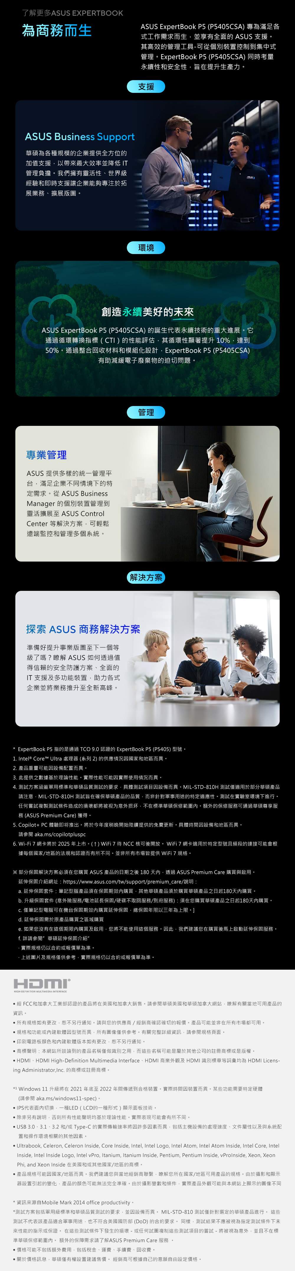 了解更多ASUS EXPERTBOOK為商務而生ASUS ExpertBook P5 (P5405CSA 專為滿足各式工作需求而生並享有全面 ASUS 支援其高效的管理工具可從個別裝置控制到集中式管理。ExpertBook P5 (P5405CSA) 同時考量永續性和安全性旨在提升生產力。支援ASUS Business Support華碩為各種規模的企業提供全方位的加值支援以帶來最大效率並降低 IT管理負擔。我們擁有靈活性、世界級經驗和即時支援讓企業能夠專注於拓展業務、擴展版圖。環境創造永續美好的來ASUS ExpertBook P5 (P5405CSA) 的誕生代表永續技術的重大進展。它通過循環轉換指標(CTI)的性能評估其循環性顯著提升10%達到50%。通過整合回收材料和模組化設計ExpertBook P5 (P5405CSA)有助減緩電子廢棄物的迫切問題。專業管理ASUS 提供多樣的統一管理平台滿足企業不同情境下的特定需求。從ASUS BusinessManager 的個別裝置管理到靈活擴展至 ASUS ControlCenter 等解決方案可輕鬆遠端監控和管理多個系統。管理解決方案探索 ASUS 商務解決方案準備好提升事業版圖至下一個等級了嗎?瞭解 ASUS 如何透過值得信賴的安全防護方案、全面的IT支援及多功能裝置助力各式企業並將業務推升至全新高峰。* ExpertBook P5 指的是通過TCO 9.0 認證的 ExpertBook P5 (P5405)型號。1. Intel® Core Ultra 處理器(系列2)的供應情況因國家和地區而異。2. 產品重量可能因設備配置而異。3. 此提供之數據基於理論性能。實際性能可能因實際使用情況而異。4. 測試方案涵蓋軍用標準和華碩品質測試的要求具體測試項目因設備而異。MIL-STD-810H 測試僅適用於部分華碩產品請注意MIL-STD-810H 測試旨在確保華碩產品的品質而非針對軍事用途的特定適應性。測試在實驗室環境下進行。任何嘗試複製測試條件造成的損壞都將被视为意外损坏不在標準華碩保修範圍。額外的保修服務可通過華碩尊享服務 (ASUS Premium Care)獲得。5. Copilot+ PC 體驗即将推出。將於今年度稍晚開始陸續提供的免費更新。具體時間因設備和地區而異。請 aka.ms/copilotplusc6. Wi-Fi 7 網卡將於2025年上市。()WiFi7待NCC 核可後開放。WiFi7網卡適用於特定型號且頻段的連接可能會根據每個國家/地區的法規和認證而有所不同。並非所有市場皆提供 WiFi 7規格。※ 部分保固解決方案必須在您購買 ASUS 產品的日期之後180天內透過ASUS Premium Care 購買與啟用。延伸保固介紹網址: https://www.asus.com/tw/support/premium_care/說明:a. 延伸保固套件:筆記型腦產品須在保固期效內購買其他華碩產品須於購買華碩產品之日起180天內購買。b. 升級保固套件 (意外險服務/電池延長保固/硬碟不取回服務/到府服務):須在您購買華碩產品之日起180天內購買。 僅筆記型電腦可在機台保固期效內購買延伸保固總保固年限以三年為上限。]d. 延伸保固需於原產品購買之區域購買e. 如果您沒有在這個期限內購買及啟用您將不能使用這個服務。因此,我們建議您在購買後馬上啟動延伸保固服務。f. 詳請參閱 華碩延伸保固介紹實際規格仍以合約或報價單為準。上述圖片及規格僅供參考,實際規格仍以合約或報價單為準。HIGH-DEFINITION MULTIMEDIA INTERFACE經 FCC和加拿大工業部認證的產品將在美國和加拿大銷售。請參閱華碩美國和華碩加拿大網站,瞭解有關當地可用產品的資訊。所有規格如有更改,恕不另行通知。請與您的供應商/經銷商確認確切的報價。產品可能並非在所有市場都可用。規格和功能或內建軟體因型號而異,所有圖像僅供參考。有關完整詳細資訊,請參閱規格頁面。印刷電路板顏色和內建軟體版本如有更改,恕不另行通知。商標聲明:本網站所談論到的產品名稱僅做識別之用,而這些名稱可能是屬於其他公司的註冊商標或是版權。 HDMI、HDMI High-Definition Multimedia Interface、HDMI 商業外觀及HDMI 識別標章等詞彙均為 HDMI Licens-ing Administrator,. 的商標或註冊商標。*1 Windows 11升級將在2021年底至2022年間傳遞到合格裝置。實際時間因裝置而異。某些功能需要特定硬體(請參閱aka.ms/windows11-spec)。IPS代表面內切換,一種LED ( LCD的一種形式) 面板技術。除非另有說明,否則所有性能聲明均基於理論性能。實際表現可能會有所不同。 USB 3.0、3.1、3.2和/或Type-C 的實際傳輸速率將因許多因素而異,包括主機設備的處理速度、文件屬性以及與系統配置和操作環境相關的其他因素。· Ultrabook, Celeron, Celeron Inside, Core Inside, Intel, Intel Logo, Intel Atom, Intel Atom Inside, Intel Core, IntelInside, Intel Inside Logo, Intel vPro, Itanium, Itanium Inside, Pentium, Pentium Inside, vProInside, Xeon, XeonPhi, and Xeon Inside 在美國和或其他國家/地區的商標。產品規格可能因國家/地區而異。我們建議您與當地經銷商聯繫,瞭解您所在國家/地區可用產品的規格。由於攝影和顯示器設置引起的變化,產品的顏色可能無法完全準確。由於攝影變數和條件,實際產品外觀可能與本網站上顯示的圖像不同*資訊來源自Mobile Mark 2014 office productivity。*測試方案包括軍用級標準和華碩品質測試的要求,並因設備而異。 MIL-STD-810 測試僅針對選定的華碩產品進行。 這些測試不代表該產品適合軍事用途,也不符合美國國防部(DoD)的合約要求。同樣,測試結果不應被視為指定測試條件下未來性能的指示或保證。在這些測試條件下發生的損壞-或任何試圖複制這些測試項目的嘗試 - 將被視為意外,並且不在標準華碩保修範圍內。額外的保障需求請了解ASUS Premium Care 服務。價格可能不包括額外費用,包括稅金、運費、手續費、回收費。關於價格訊息,華碩僅有權設置建議售價。 經銷商可根據自己的意願自由設定價格。