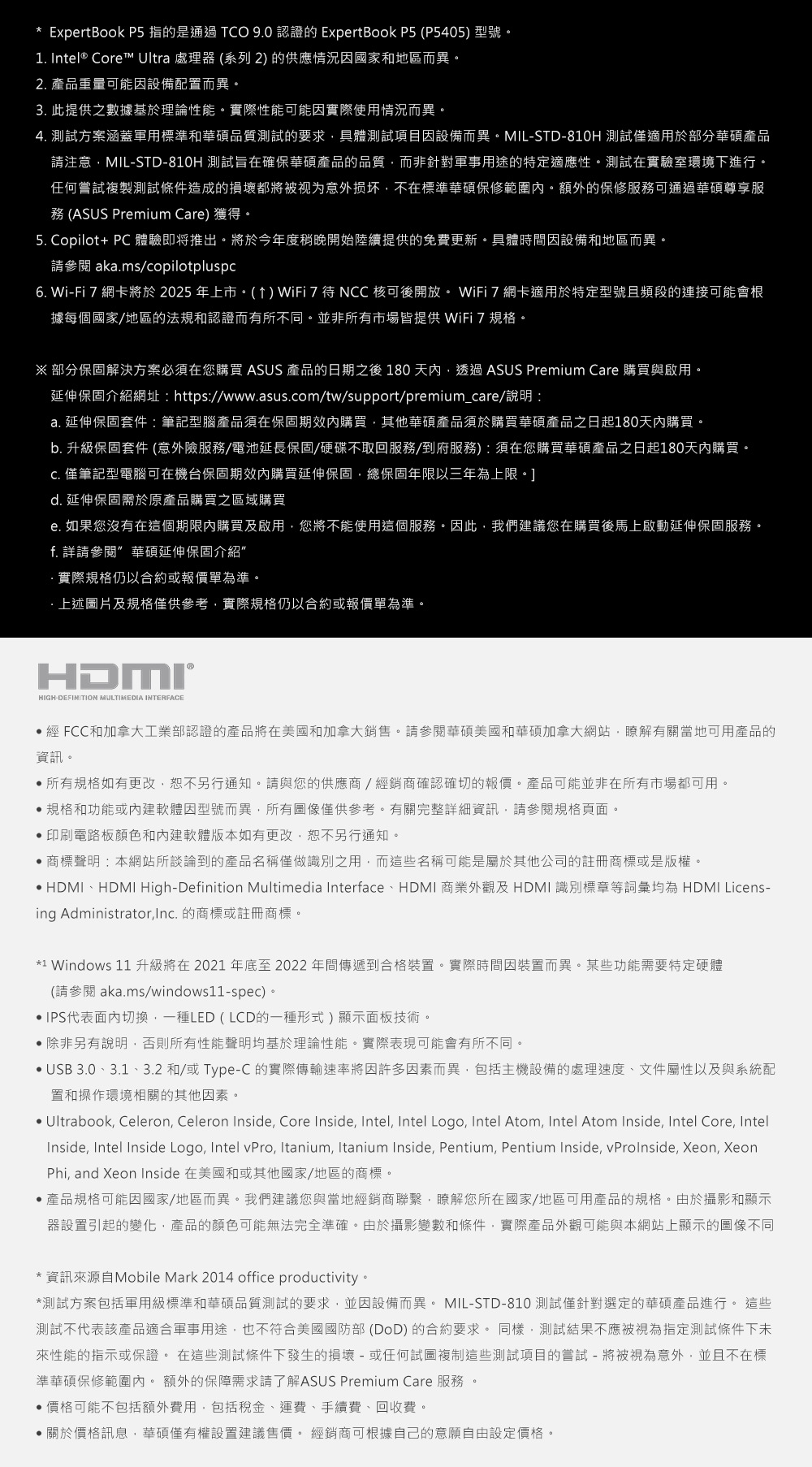* ExpertBook P5 的是通過TCO 9.0 認證的 ExpertBook P5 (P5405)型號。1. Intel® Core™ Ultra 處理器 (系列2) 的供應情況因國家和地區而異。2. 產品重量可能因設備配置而異。3. 此提供之數據基於理論性能。實際性能可能因實際使用情況而異。4. 測試方案涵蓋軍用標準和華碩品質測試的要求具體測試項目因設備而異。MILSTD810H 測試僅適用於部分華碩產品請注意MIL-STD-810H 測試旨在確保華碩產品的品質而非針對軍事用途的特定適應性。測試在實驗室環境下進行。任何嘗試複製測試條件造成的損壞都將被视为意外损坏不在標準華碩保修範圍內。額外的保修服務可通過華碩尊享服務 (ASUS Premium Care) 獲得。5. Copilot+ PC 體驗即将推出。將於今年度稍晚開始陸續提供的免費更新。具體時間因設備和地區而異。請參閱 aka.ms/copilotpluspc6. Wi-Fi 7 網卡將於2025年上市。()WiFi7待NCC核可後開放。 WiFi 7 網卡適用於特定型號且頻段的連接可能會根據每個國家/地區的法規和認證而有所不同。並非所有市場皆提供 WiFi 7 規格。 部分保固解決方案必須在您購買 ASUS 產品的日期之後 180天內透過ASUS Premium Care 購買與啟用。延伸保固介紹網址: https://www.asus.com/tw/support/premium_care/說明:a. 延伸保固套件:筆記型腦產品須在保固期內購買其他華碩產品須於購買華碩產品之日起180天內購買。b. 升級保固套件(意外險服務/電池延長保固/硬碟不取回服務/到府服務):須在您購買華碩產品之日起180天內購買。 僅筆記型電腦可在機台保固期內購買延伸保固總保固年限以三年為上限。]d. 延伸保固需於原產品購買之區域購買e. 如果您沒有在這個期限內購買及啟用,您將不能使用這個服務。因此,我們建議您在購買後馬上啟動延伸保固服務。f. 詳請參閱 華碩延伸保固介紹實際規格仍以合約或報價單為準。·上述圖片及規格僅供參考,實際規格仍以合約或報價單為準。HDMI®HIGH-DEFINITION MULTIMEDIA INTERFACE經 FCC和加拿大工業部認證的產品將在美國和加拿大銷售。請參閱華碩美國和華碩加拿大網站,瞭解有關當地可用產品的資訊。所有規格如有更改,恕不另行通知。請與您的供應商/經銷商確認確切的報價。產品可能並非在所有市場都可用。規格和功能或內建軟體因型號而異,所有圖像僅供參考。有關完整詳細資訊,請參閱規格頁面。印刷電路板顏色和內建軟體版本如有更改,恕不另行通知。商標聲明:本網站所談論到的產品名稱僅做識別之用,而這些名稱可能是屬於其他公司的註冊商標或是版權。 HDMI、HDMI High-Definition Multimedia Interface、HDMI 商業外觀及HDMI識別標章等詞彙均為 HDMI Licens-ing Administrator,. 的商標或註冊商標。*1 Windows 11 升級將在2021年底至2022年間傳遞到合格裝置。實際時間因裝置而異。某些功能需要特定硬體(請參閱aka.ms/windows11-spec)。IPS代表面內切換,一種LED (LCD的一種形式)顯示面板技術。除非另有說明,否則所有性能聲明均基於理論性能。實際表現可能會有所不同。USB 3.0、3.1、3.2和/或Type-C的實際傳輸速率將因許多因素而異,包括主機設備的處理速度、文件屬性以及與系統配置和操作環境相關的其他因素。 Ultrabook, Celeron, Celeron Inside, Core Inside, Intel, Intel Logo, Intel Atom, Intel Atom Inside, Intel Core, IntelInside, Intel Inside Logo, Intel vPro, Itanium, Itanium Inside, Pentium, Pentium Inside, vProInside, Xeon, XeonPhi, and Xeon Inside 在美國和或其他國家/地區的商標。產品規格可能因國家/地區而異。我們建議您與當地經銷商聯繫,瞭解您所在國家/地區可用產品的規格。由於攝影和顯示器設置引起的變化,產品的顏色可能無法完全準確。由於攝影變數和條件,實際產品外觀可能與本網站上顯示的圖像不同*資訊來源自Mobile Mark 2014 office productivity。*測試方案包括軍用級標準和華碩品質測試的要求,並因設備而異。 MIL-STD-810 測試僅針對選定的華碩產品進行。 這些測試不代表該產品適合軍事用途,也不符合美國國防部(DoD)的合約要求。同樣,測試結果不應被視為指定測試條件下未來性能的指示或保證。 在這些測試條件下發生的損壞 - 或任何試圖複制這些測試項目的嘗試 - 將被視為意外,並且不在標準華碩保修範圍內。額外的保障需求請了解ASUS Premium Care 服務 。•價格可能不包括額外費用,包括稅金、運費、手續費、回收費。關於價格訊息,華碩僅有權設置建議售價。 經銷商可根據自己的意願自由設定價格。