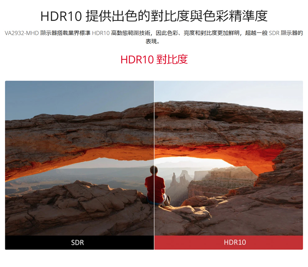 HDR10 提供出色的對比度與色彩精準度 VA2932MHD 顯示器搭載業界標準 HDR10 高動態範圍技術,因此色彩、亮度和對比度更加鮮明,超越一般SDR 顯示器的 表現。 HDR10 對比度