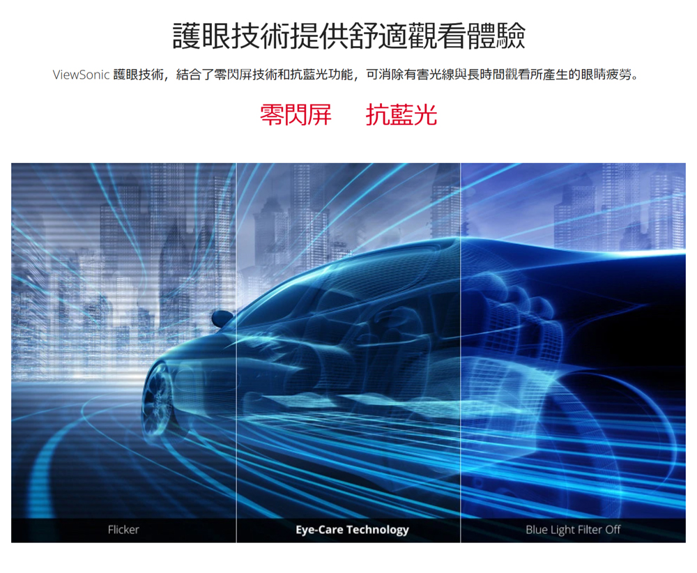護眼技術提供舒適觀看體驗 ViewSonic 護眼技術,結合了零閃屏技術和抗藍光功能,可消除有害光線與長時間觀看所產生的眼睛疲勞。 零閃屏 抗藍光