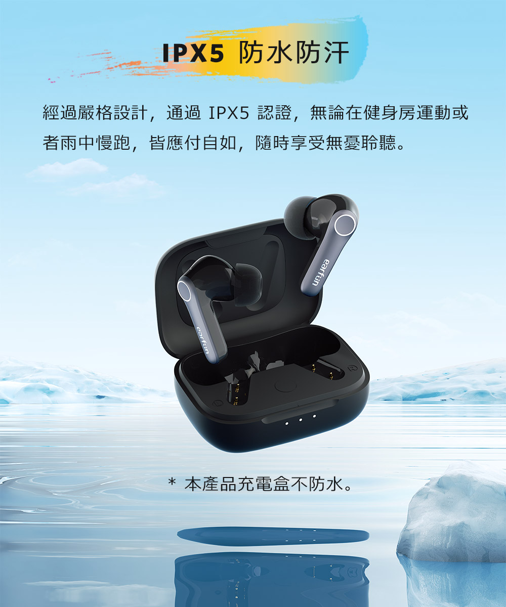 IPX5 防水防汗 經過嚴格設計,通過IPX5認證,無論在健身房運動或 者雨中慢跑,皆應付自如,隨時享受無憂聆聽。 本產品充電盒不防水。 
