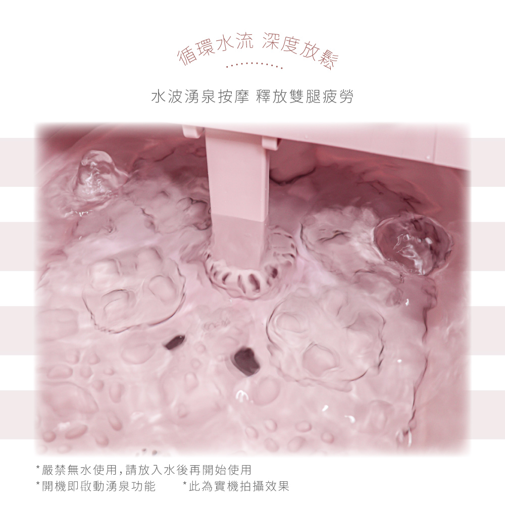 循環水流 深度放鬆 水波湧泉按摩 釋放雙腿疲勞 嚴禁無水使用,請放入水後再開始使用 開機即啟動湧泉功能 此為實機拍攝效果