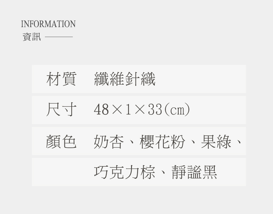 資訊 材質纖維針織 尺寸 48133cm 顏色 奶杏、櫻花粉、果綠 巧克力棕、靜謐黑 