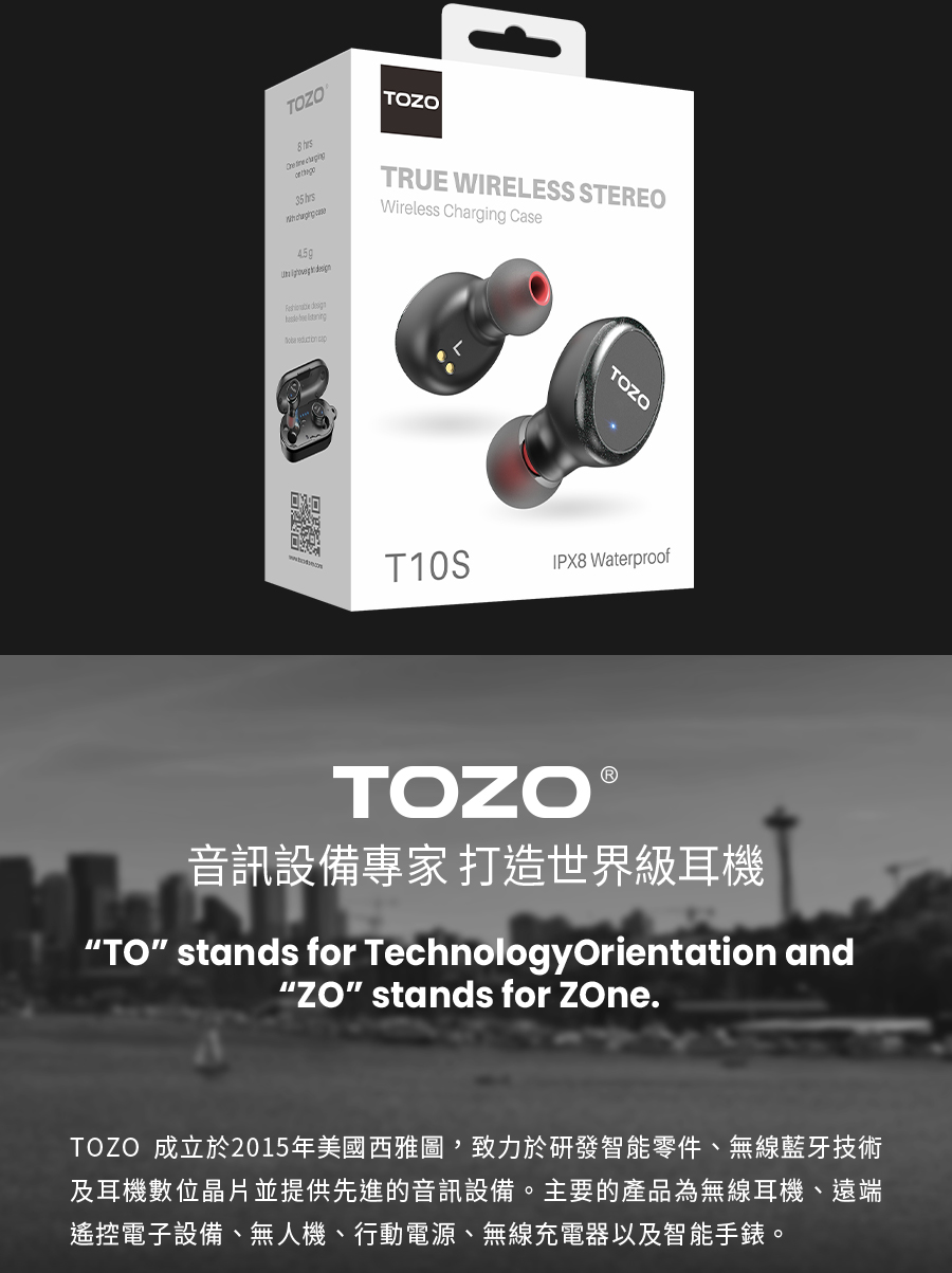 音訊設備專家 打造世界級耳機 TOZO 成立於2015年美國西雅圖,致力於研發智能零件、無線藍牙技術 及耳機數位晶片並提供先進的音訊設備。主要的產品為無線耳機、遠端 遙控電子設備、無人機、行動電源、無線充電器以及智能手錶。 