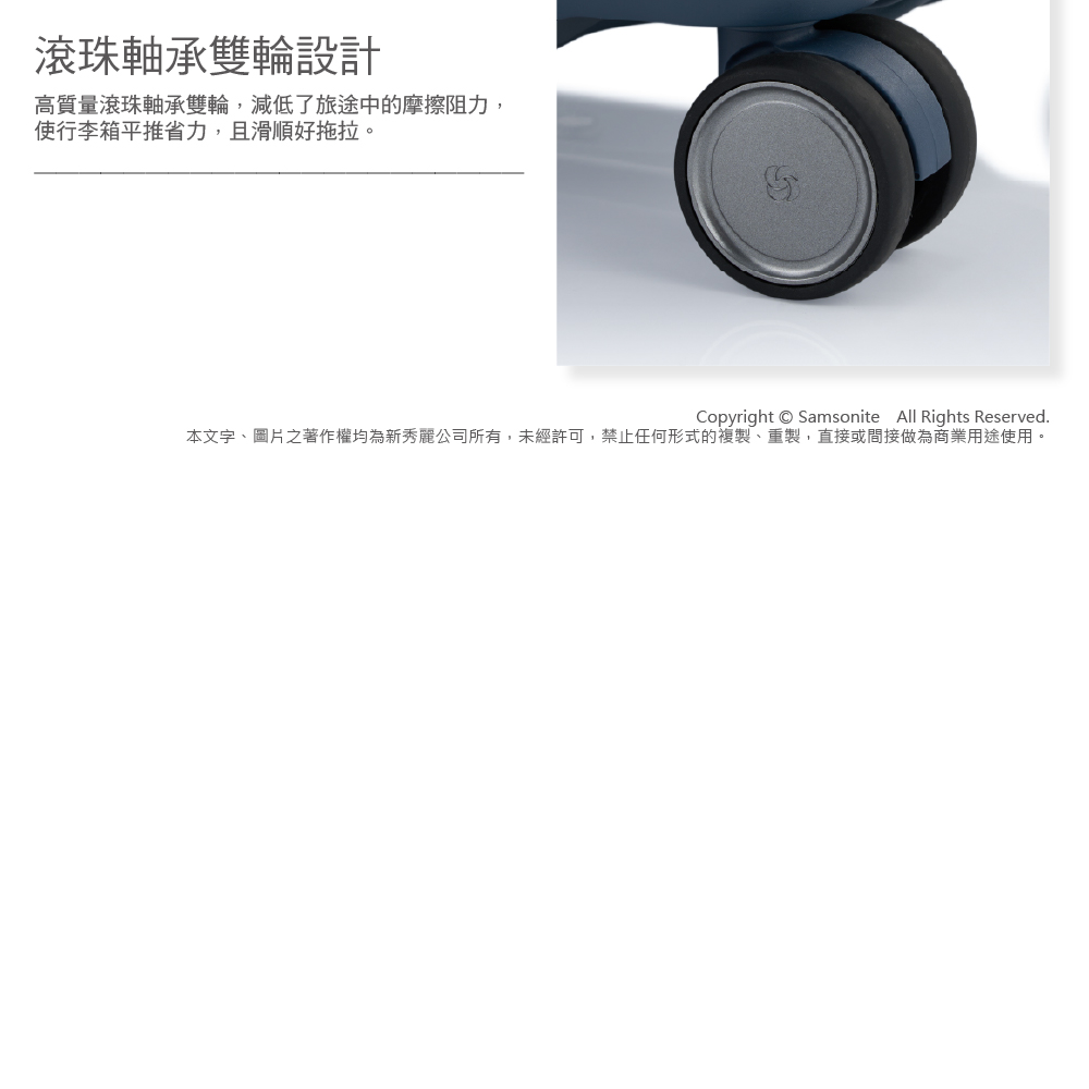 滾珠軸承雙輪設計 高質量滾珠軸承雙輪,減低了旅途中的摩擦阻力, 使行李箱平推省力,且滑順好拖拉。 本文字、圖片之著作權均為新秀麗公司所有,未經許可,禁止任何形式的複製、重製,直接或間接做為商業用途使用。 