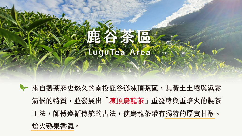 鹿谷茶區 來自製茶歷史悠久的南投鹿谷鄉凍頂茶區,其黃土土壤與濕霧 氣候的特質,並發展出凍頂烏龍茶重發酵與重焙火的製茶 工法,師傅遵循傳統的古法,使烏龍茶帶有獨特的厚實甘醇、 焙火熟果香氣。 