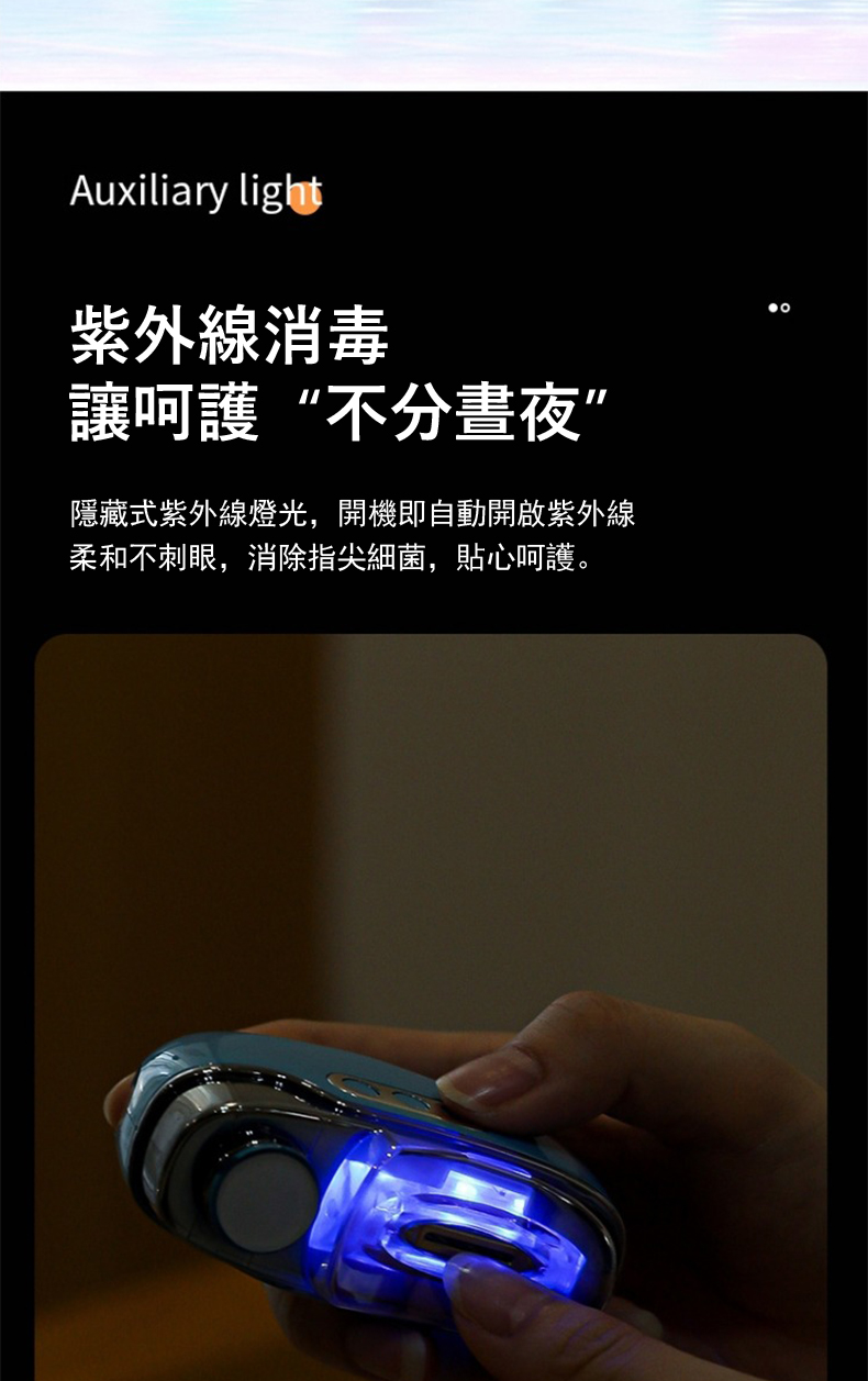 紫外線消毒 讓呵護不分晝夜 隱藏式紫外線燈光,開機即自動開啟紫外線 柔和不刺眼,消除指尖細菌,貼心呵護。 