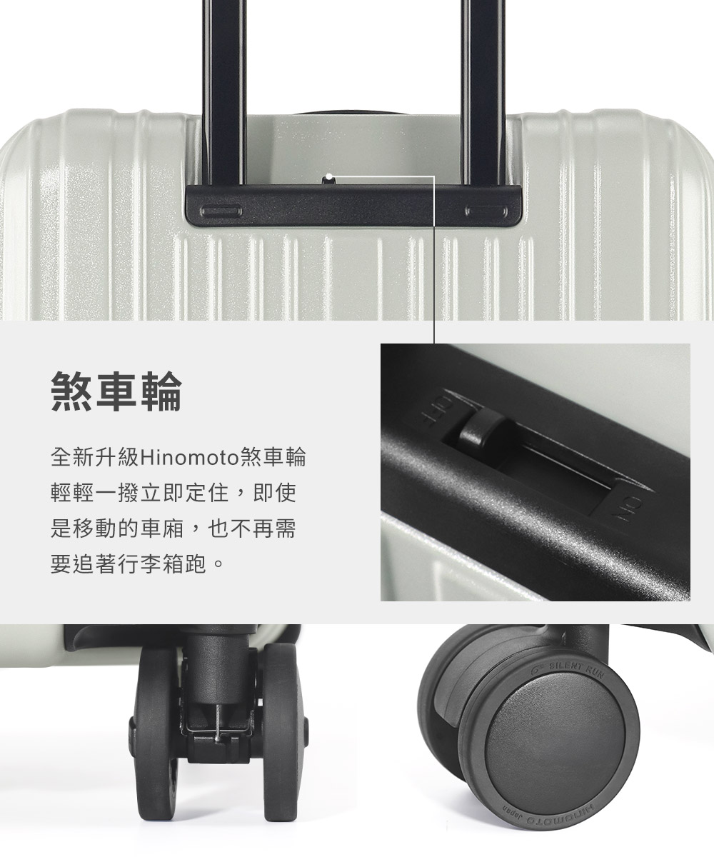 煞車輪 全新升級Hinomoto煞車輪 輕輕一撥立即定住,即使 是移動的車廂,也不再需 要追著行李箱跑。 