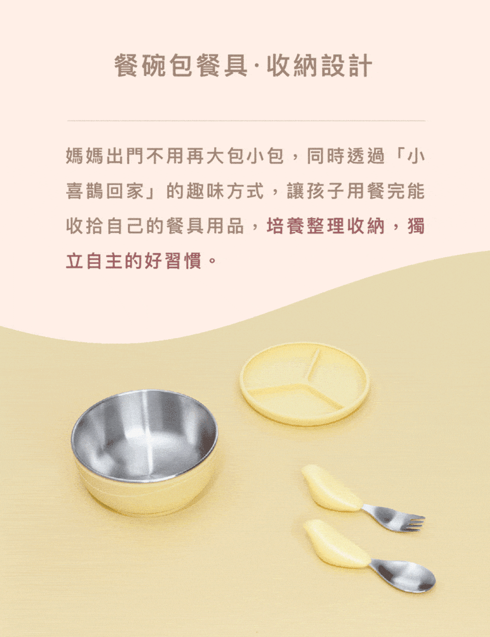 餐碗包餐具收納設計 媽媽出門不用再大包小包,同時透過小 喜鵲回家的趣味方式,讓孩子用餐完能 收拾自己的餐具用品,培養整理收納,獨 立自主的好習慣。 