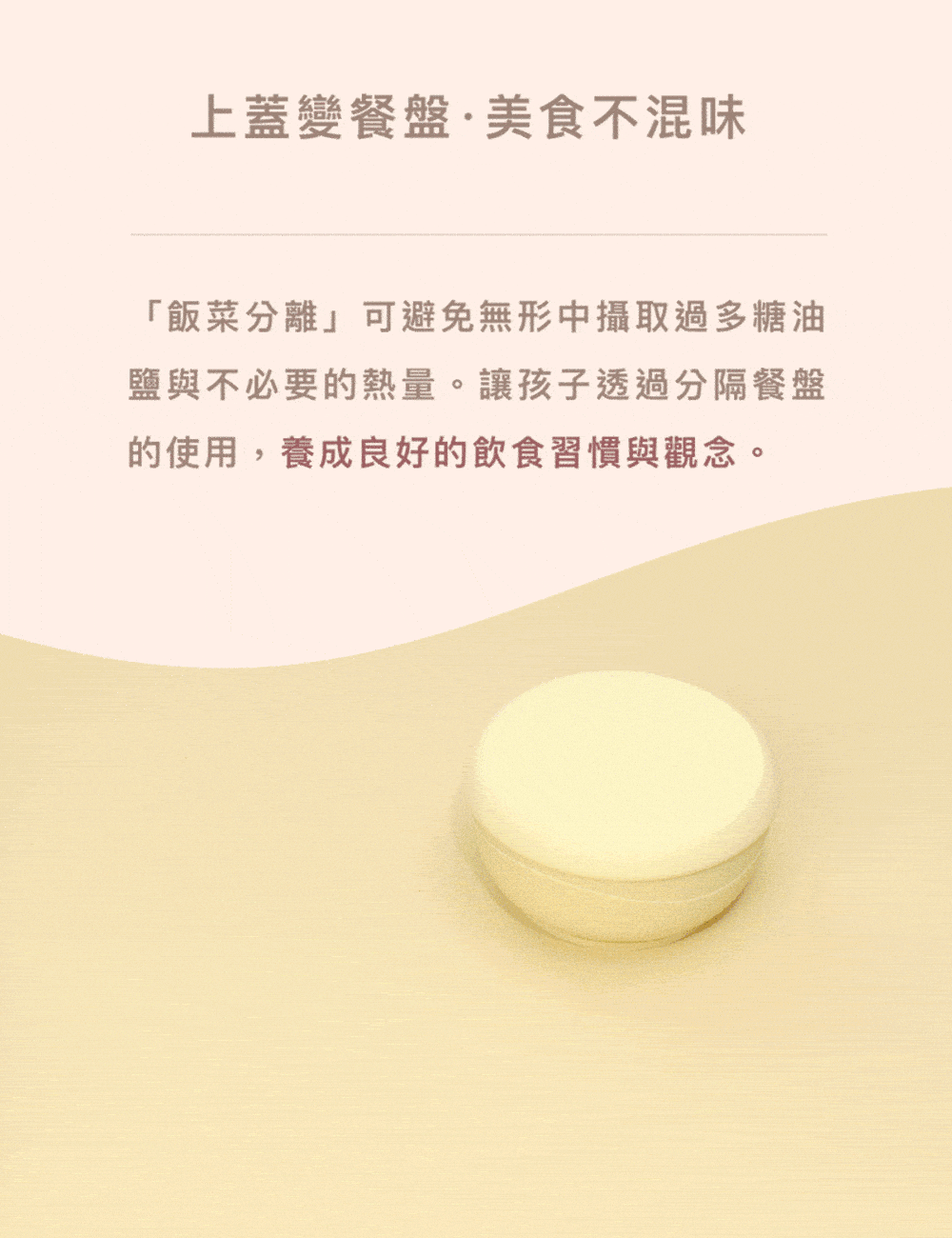 上蓋變餐盤美食不混味 飯菜分離可避免無形中攝取過多糖油 鹽與不必要的熱量。讓孩子透過分隔餐盤 的使用,養成良好的飲食習慣與觀念。 