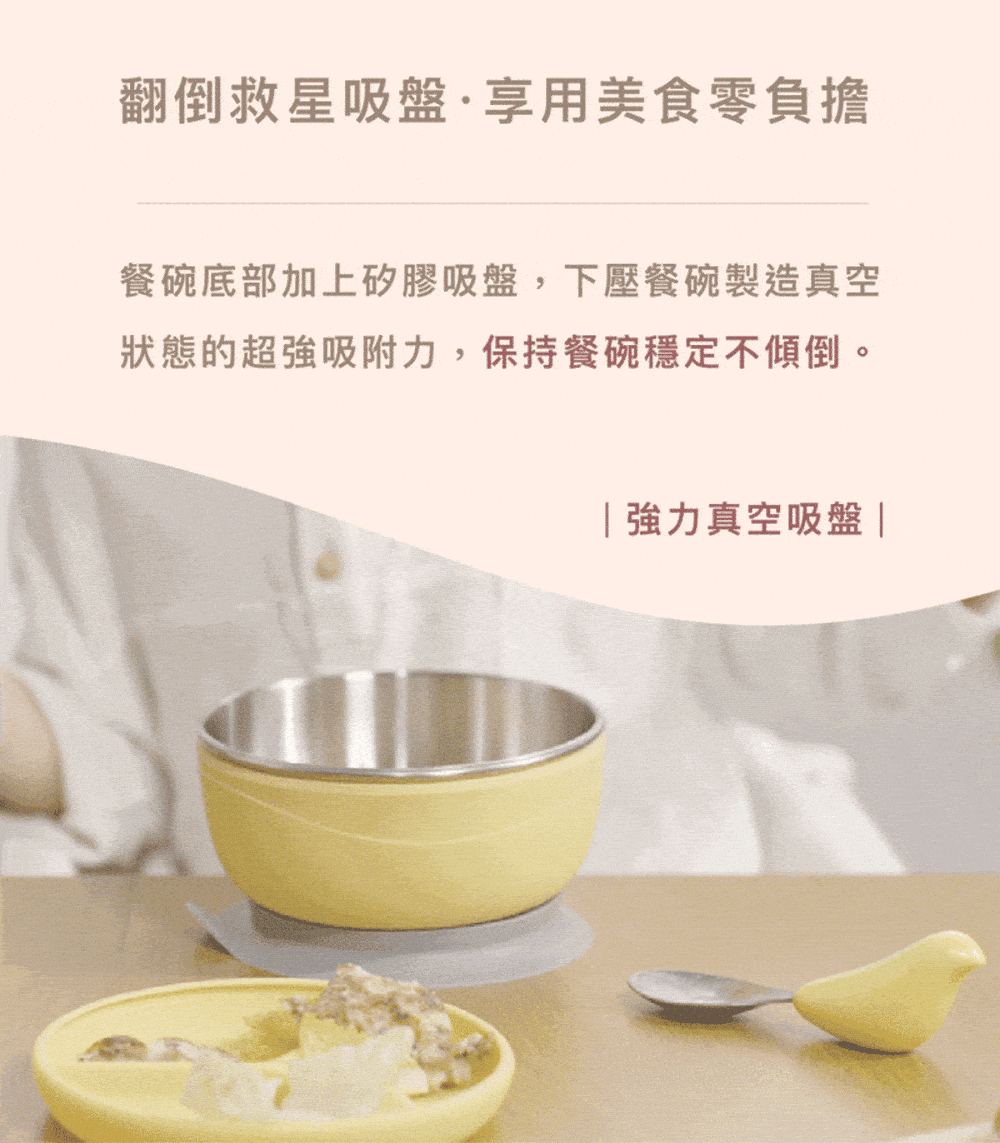 翻倒救星吸盤享用美食零負擔 餐碗底部加上矽膠吸盤,下壓餐碗製造真空 狀態的超強吸附力,保持餐碗穩定不傾倒。 強力真空吸盤 
