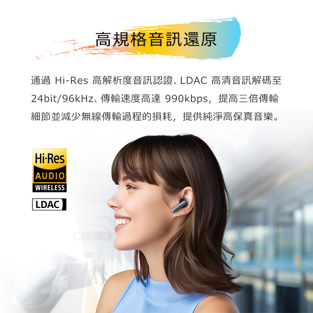 高規格音訊還原 通過 HiRes 高解析度音訊認證、LDAC高清音訊解碼至 24bit96kHz、傳輸速度高達990kbps,提高三倍傳輸 細節並減少無線傳輸過程的損耗,提供純淨高保真音樂。 