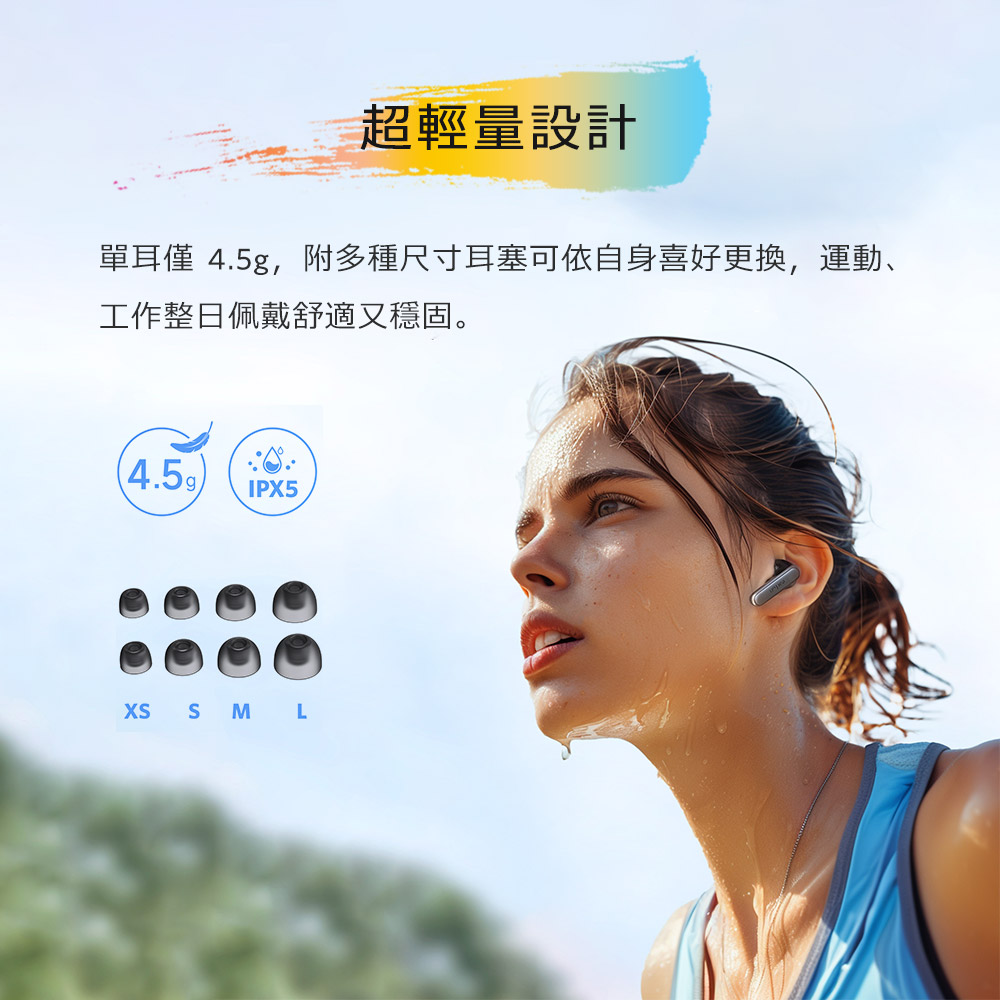 超輕量設計 單耳僅 4.5g,附多種尺寸耳塞可依自身喜好更換,運動、 工作整日佩戴舒適又穩固。 
