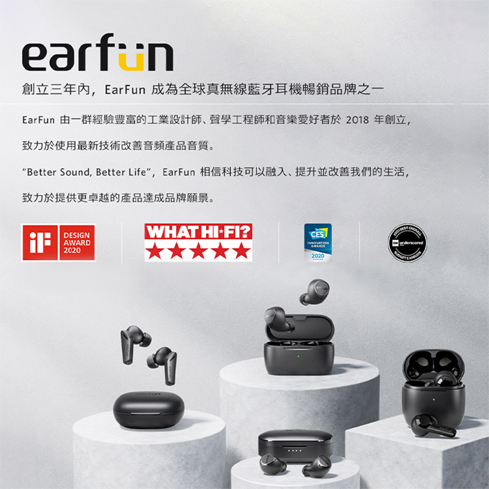 創立三年內,EarFun 成為全球真無線藍牙耳機暢銷品牌之一 EarFun 由一群經驗豐富的工業設計師聲學工程師和音樂愛好者於2018 年創立, 致力於使用最新技術改善音頻產品音質。 Better Sound, Better Life, EarFun 相信科技可以融入、提升並改善我們的生活, 致力於提供更卓越的產品達成品牌願景。 