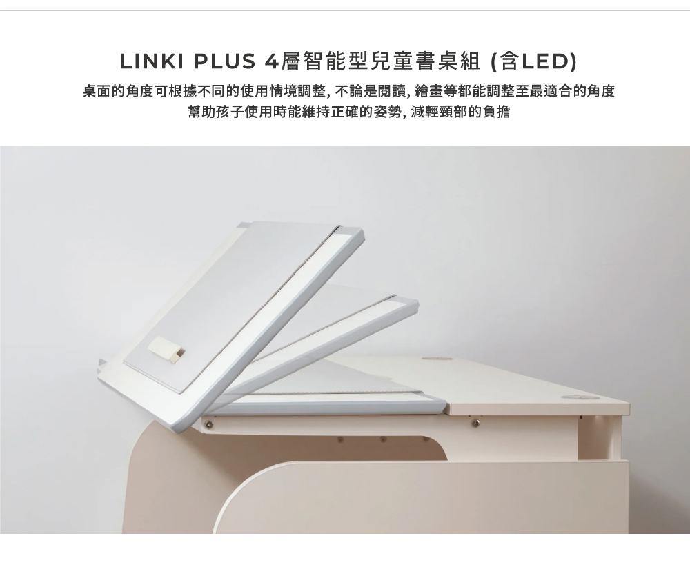 LINKI PLUS 4層智能型兒童書桌組含LED 桌面的角度可根據不同的使用情境調整,不論是閱讀,繪畫等都能調整至最適合的角度 幫助孩子使用時能維持正確的姿勢,減輕頸部的負擔 