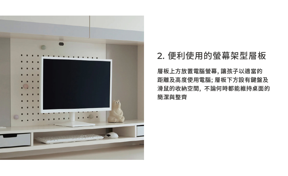 2. 便利使用的螢幕架型層板 層板上方放置電腦螢幕,讓孩子以適當的 距離及高度使用電腦層板下方設有鍵盤及 滑鼠的收納空間,不論何時都能維持桌面的 簡潔與整齊 