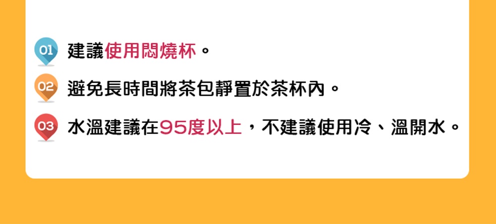 建議使用悶燒杯。 02 避免長時間將茶包靜置於茶杯內。 08 水溫建議在95度以上,不建議使用冷、溫開水。 