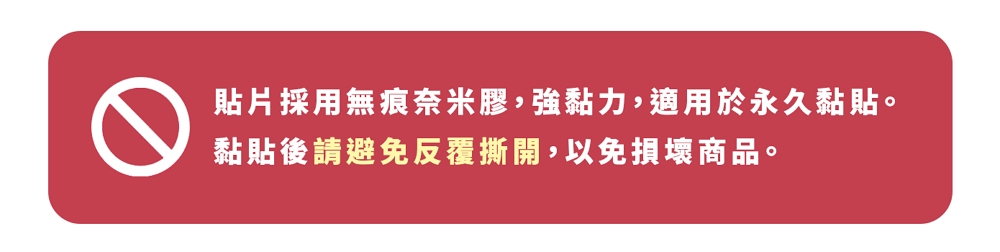 貼片採用無痕奈米膠,強黏力,適用於永久黏貼。 黏貼後請避免反覆撕開,以免損壞商品。 