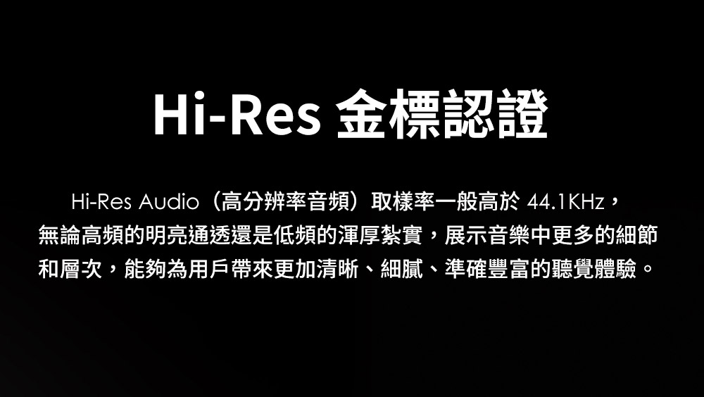 HiRes 金標認證 HiRes Audio高分辨率音頻取樣率一般高於 44.1KHz, 無論高頻的明亮通透還是低頻的渾厚紮實,展示音樂中更多的細節 和層次,能夠為用戶帶來更加清晰、細膩、準確豐富的聽覺體驗。 