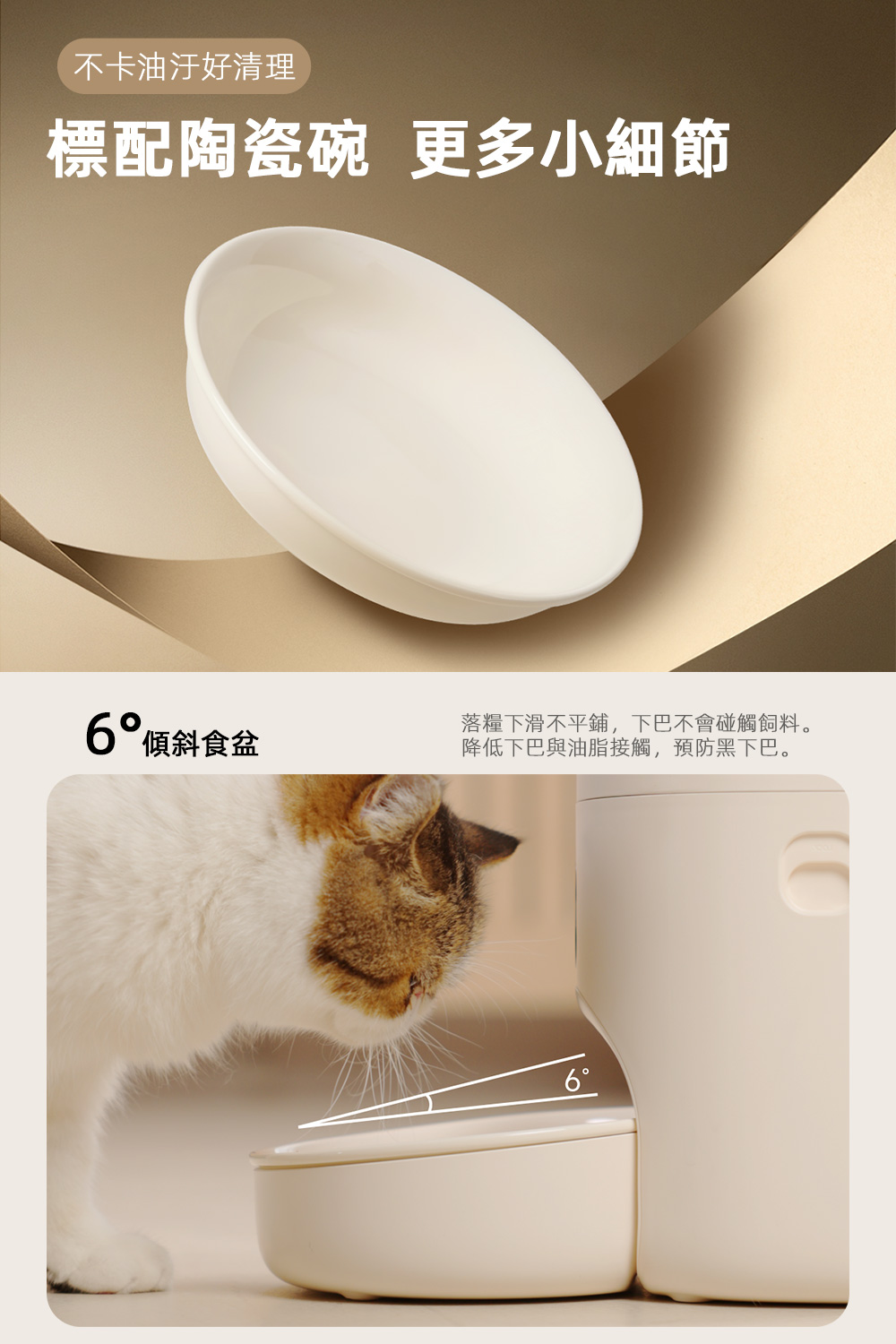 不卡油汙好清理 標配陶瓷碗 更多小細節 6傾斜食盆 落糧下滑不平鋪,下巴不會碰觸飼料。 降低下巴與油脂接觸,預防黑下巴。 