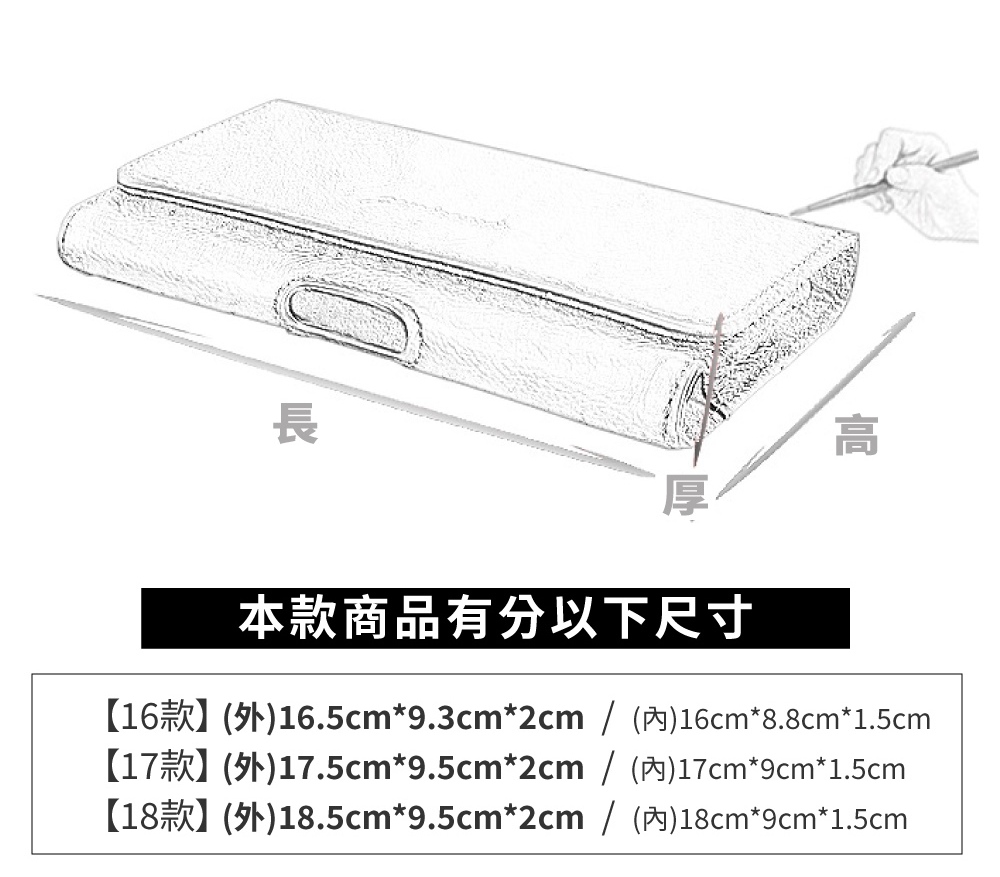 本款商品有分以下尺寸 16款外16.5cm9.3cm2cm  內16cm8.8cm1.5cm 17款外17.5cm9.5cm2cm  內17cm9cm1.5cm 18款外18.5cm9.5cm2cm  內18cm9cm1.5cm 