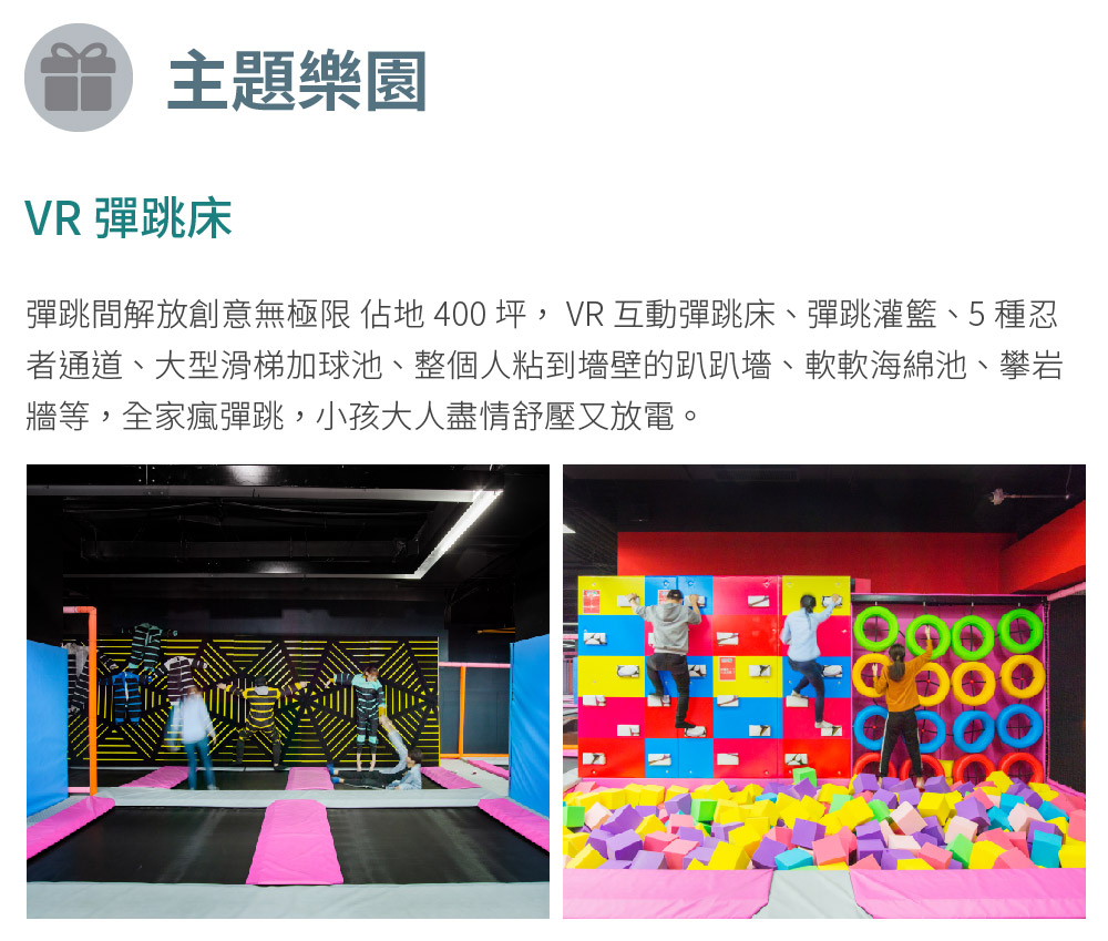 主題樂園 VR 彈跳床 彈跳間解放創意無極限 佔地 400 坪,VR 互動彈跳床、彈跳灌籃、5種忍 者通道、大型滑梯加球池、整個人粘到墻壁的趴趴墻、軟軟海綿池、攀岩 牆等,全家瘋彈跳,小孩大人盡情舒壓又放電。 