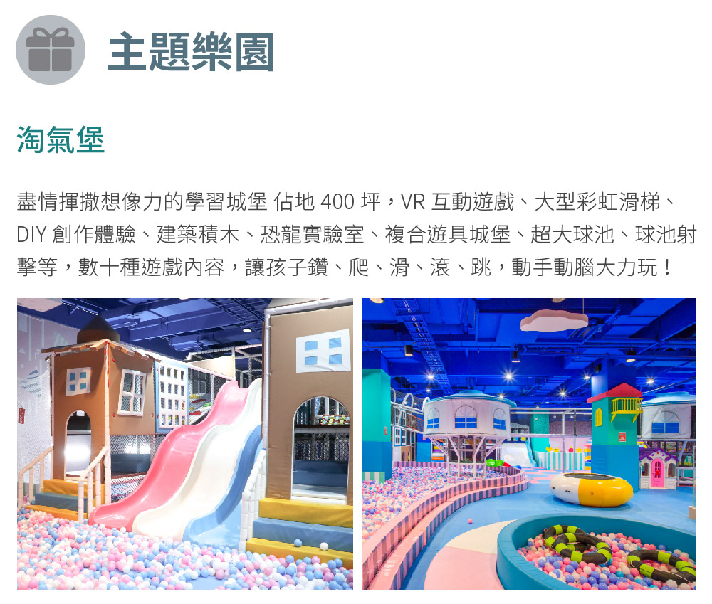 淘氣堡 主題樂園 盡情揮撒想像力的學習城堡 佔地400 坪,VR互動遊戲、大型彩虹滑梯、 DIY 創作體驗、建築積木、恐龍實驗室、複合遊具城堡、超大球池、球池射 擊等,數十種遊戲內容,讓孩子鑽、爬、滑、滾、跳,動手動腦大力玩 
