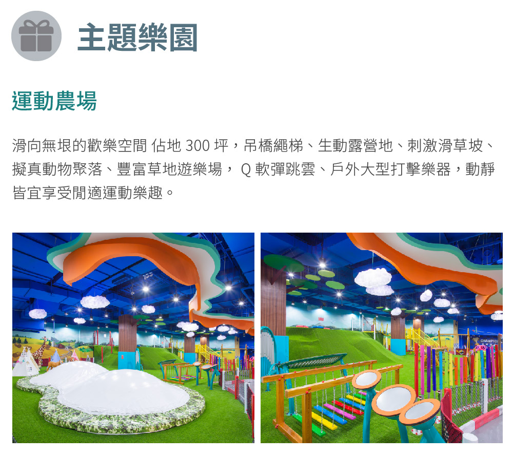 主題樂園 運動農場 滑向無垠的歡樂空間 佔地 300坪,吊橋繩梯、生動露營地、刺激滑草坡、 擬真動物聚落、豐富草地遊樂場,Q軟彈跳雲、戶外大型打擊樂器,動靜 皆宜享受閒適運動樂趣。 