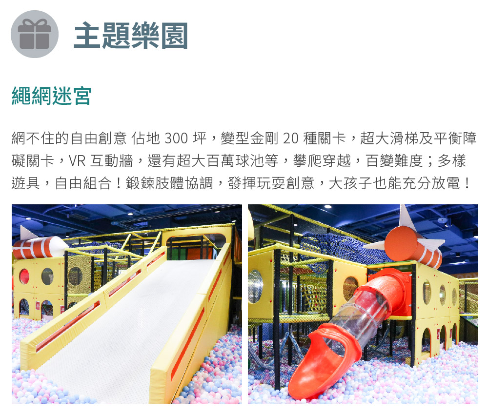 主題樂園 繩網迷宮 網不住的自由創意 佔地 300 坪,變型金剛 20 種關卡,超大滑梯及平衡障 礙關卡,VR 互動牆,還有超大百萬球池等,攀爬穿越,百變難度多樣 遊具,自由組合鍛鍊肢體協調,發揮玩耍創意,大孩子也能充分放電 
