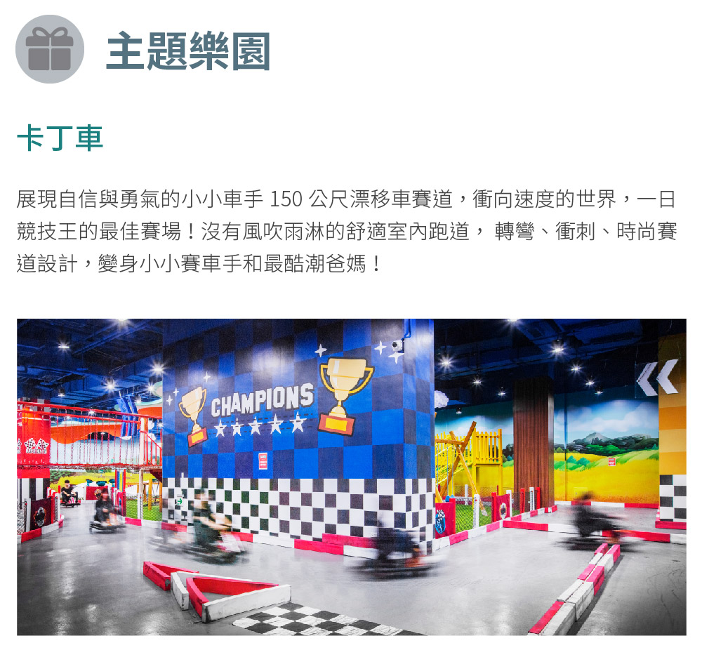 卡丁車 主題樂園 展現自信與勇氣的小小車手 150公尺漂移車賽道,衝向速度的世界,一日 競技王的最佳賽場沒有風吹雨淋的舒適室內跑道,轉彎、衝刺、時尚賽 道設計,變身小小賽車手和最酷潮爸媽 