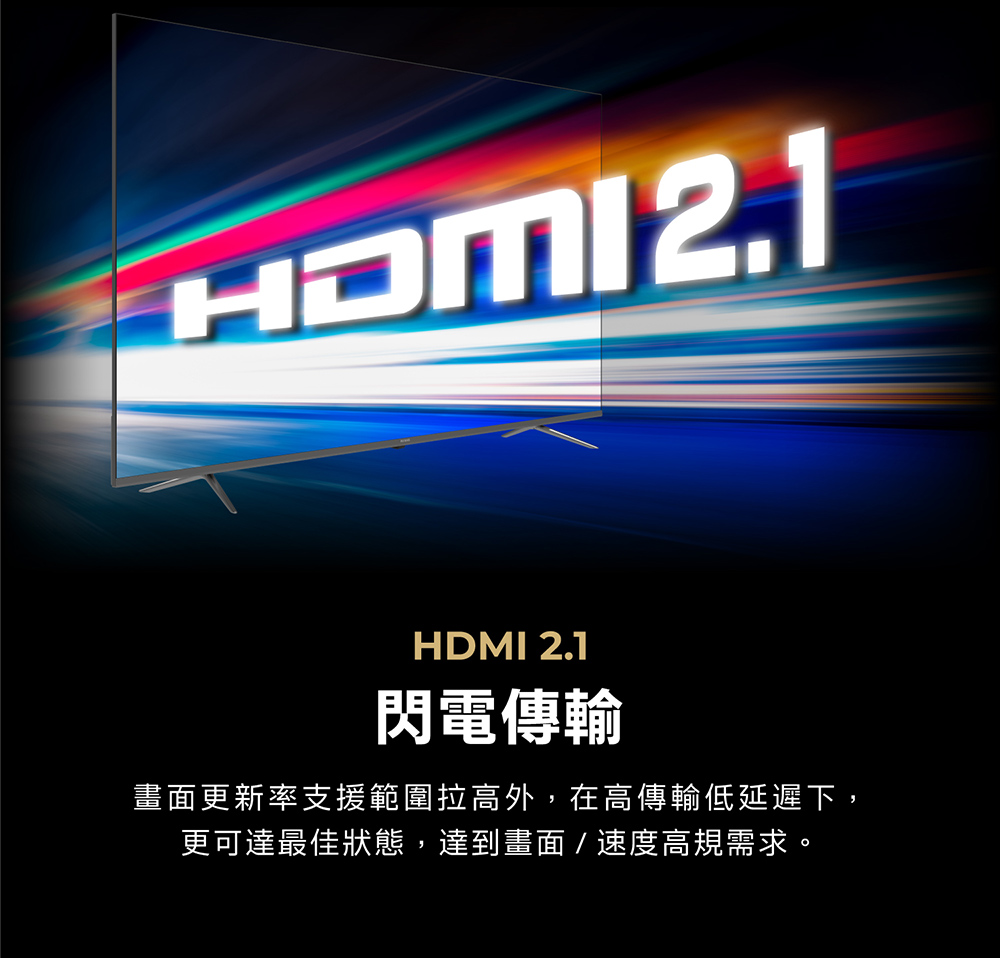 HDMI 2.1閃電傳輸畫面更新率支援範圍拉高外,在高傳輸低延遲下,更可達最佳狀態,達到畫面/速度高規需求。