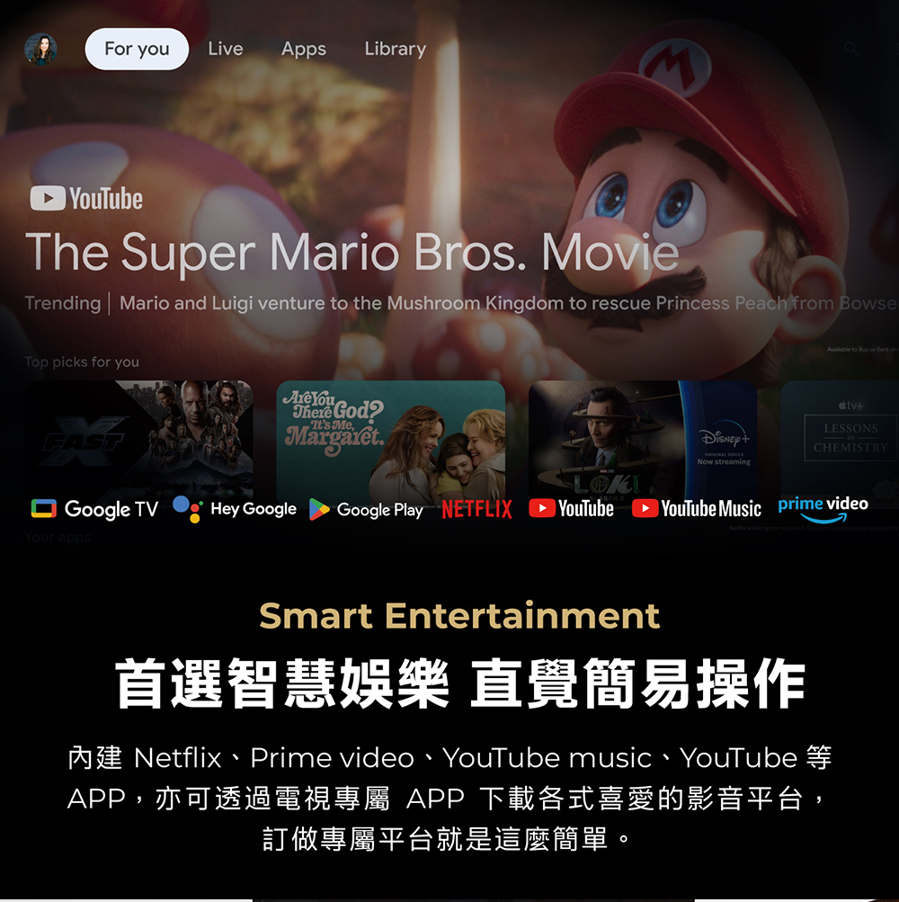 For youLive Apps Library YouTubeThe Super Mario Bros MovieTrending  Mario and Luigi venture to the Mushroom Kingdom to rescue Princess Peach from BoseTop picks for you YouThere GodMargaret.Its Mew streaming to Buy or Rent on+LESSONSCHEMISTRYLOKGoogle TV Hey GoogleGoogle Play NETFLIX ►YouTube Music prime videoYour appsSmart Entertainment首選智慧娛樂 直覺簡易操作Netflix Prime video YouTube music  YouTubeAPP,亦可透過電視專屬 APP 下載各式喜愛的影音平台,訂做專屬平台就是這麼簡單。