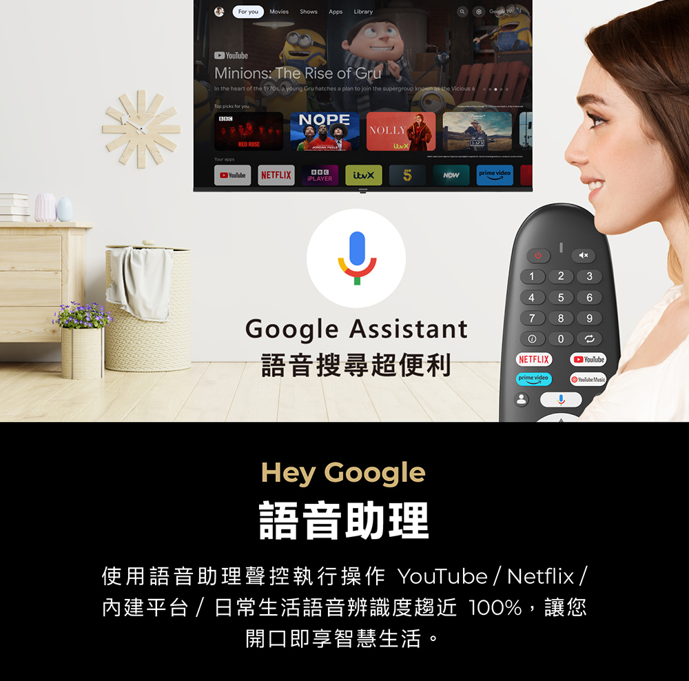 For  MoviesShows Apps LibraryGoogle Minions: The Rise of Gru In the heart of the 197s, a young Gru hatches a plan to join the supergroup known  the Vicious 6   you RED ROSENOPENOLLYYouTubeNETFLIX iPLAYERNOWprime video12456Google Assistant7 890語音搜尋超便利NETFLIXYouTubeprime video Hey Google語音助理使用語音助理聲控執行操作 YouTube/Netflix /內建平台/日常生活語音辨識度趨近 %,讓您開口即享智慧生活。