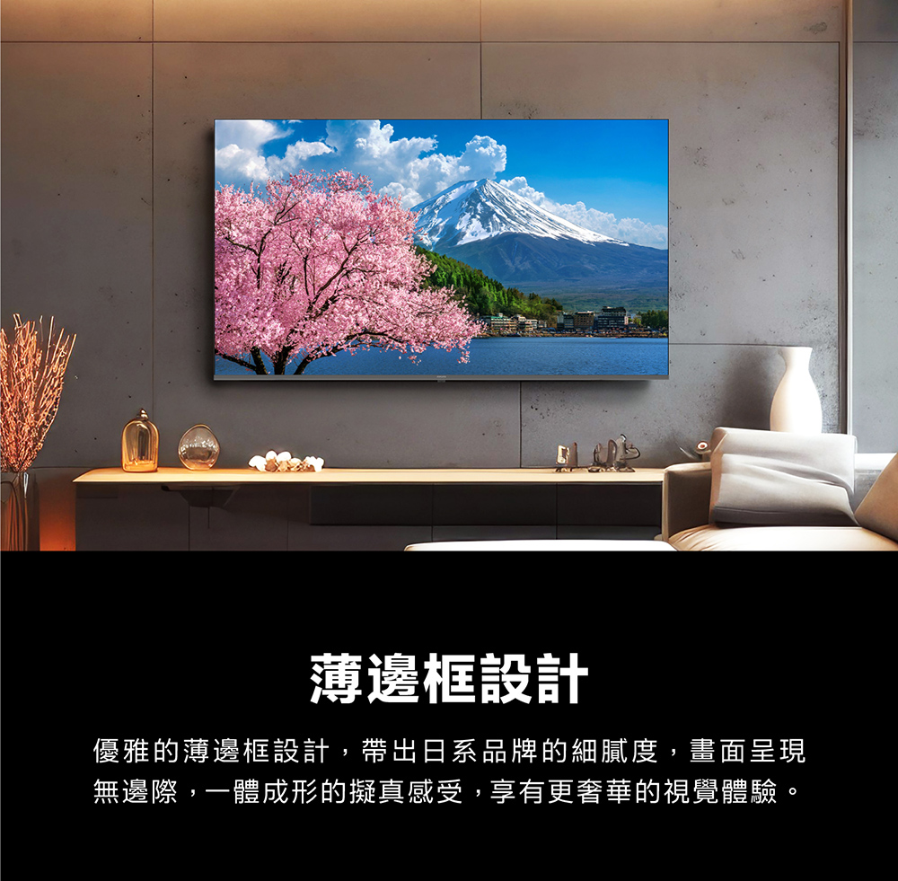 薄邊框設計優雅的薄邊框設計,帶出日系品牌的細膩度,畫面呈現無邊際,一體成形的擬真感受,享有更奢華的視覺體驗。