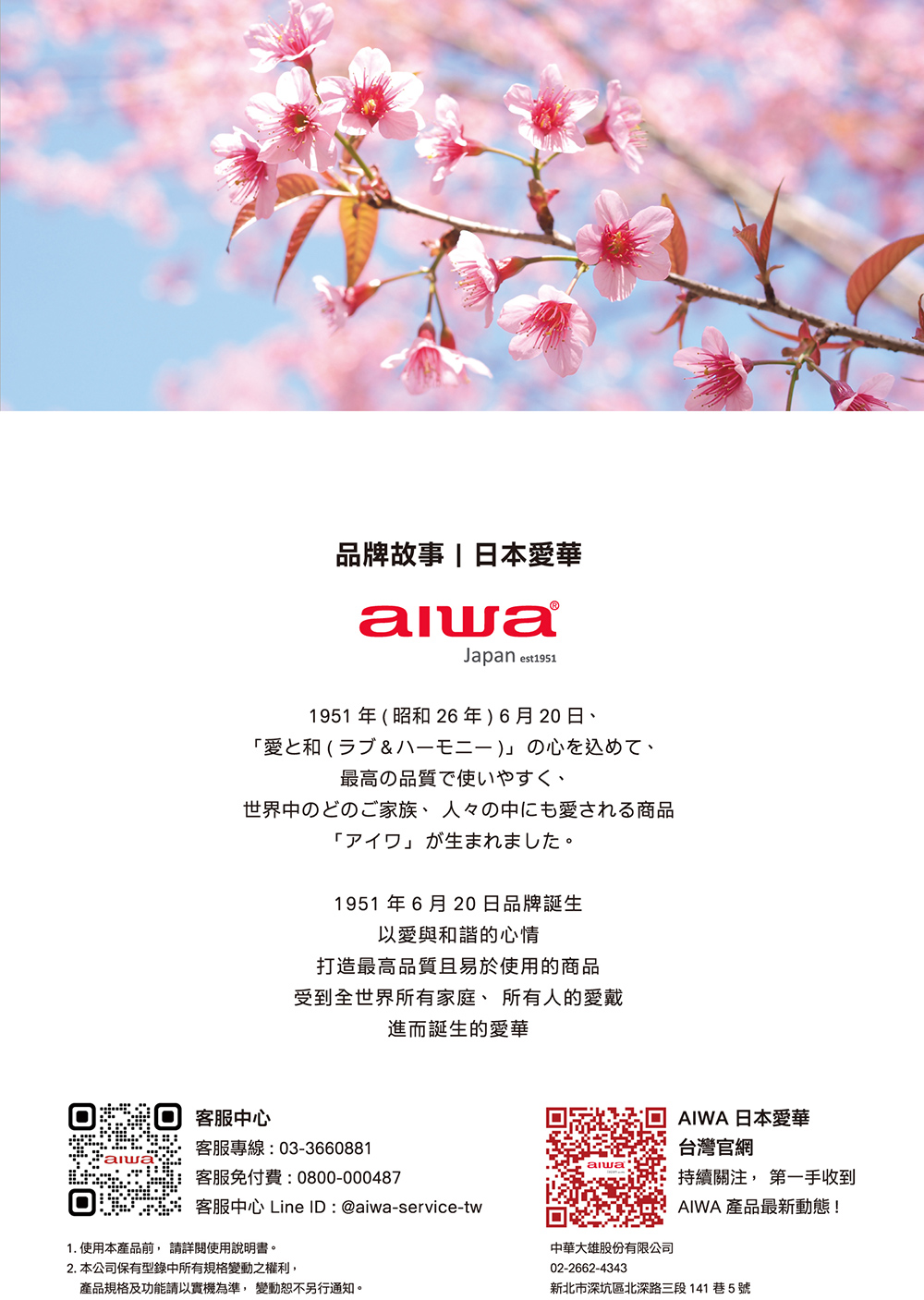 品牌故事日本愛華Japan est1911951 年  昭和 26年6月20日愛(5  )最高の品質で使いやすく、世界中のどのご家族、 人々の中にも愛される商品「1951年6月20日品牌誕生以愛與和諧的心情打造最高品質且易於使用的商品受到全世界所有家庭、所有人的愛戴進而誕生的愛華客服中心AIWA 日本愛華客服專線03-3660881台灣官網: alwa客服免付費:0800-000487持續關注 第一手收到客服中心 Line ID:@aiwa-service-twAIWA 產品最新動態!1. 使用本產品前, 使用說明書。2. 本公司保有型錄中所有規格變動之權利,產品規格及功能請以實機為準, 變動恕不另行通知。中華大雄股份有限公司02-2662-4343新北市深坑區北深路三段141巷5號